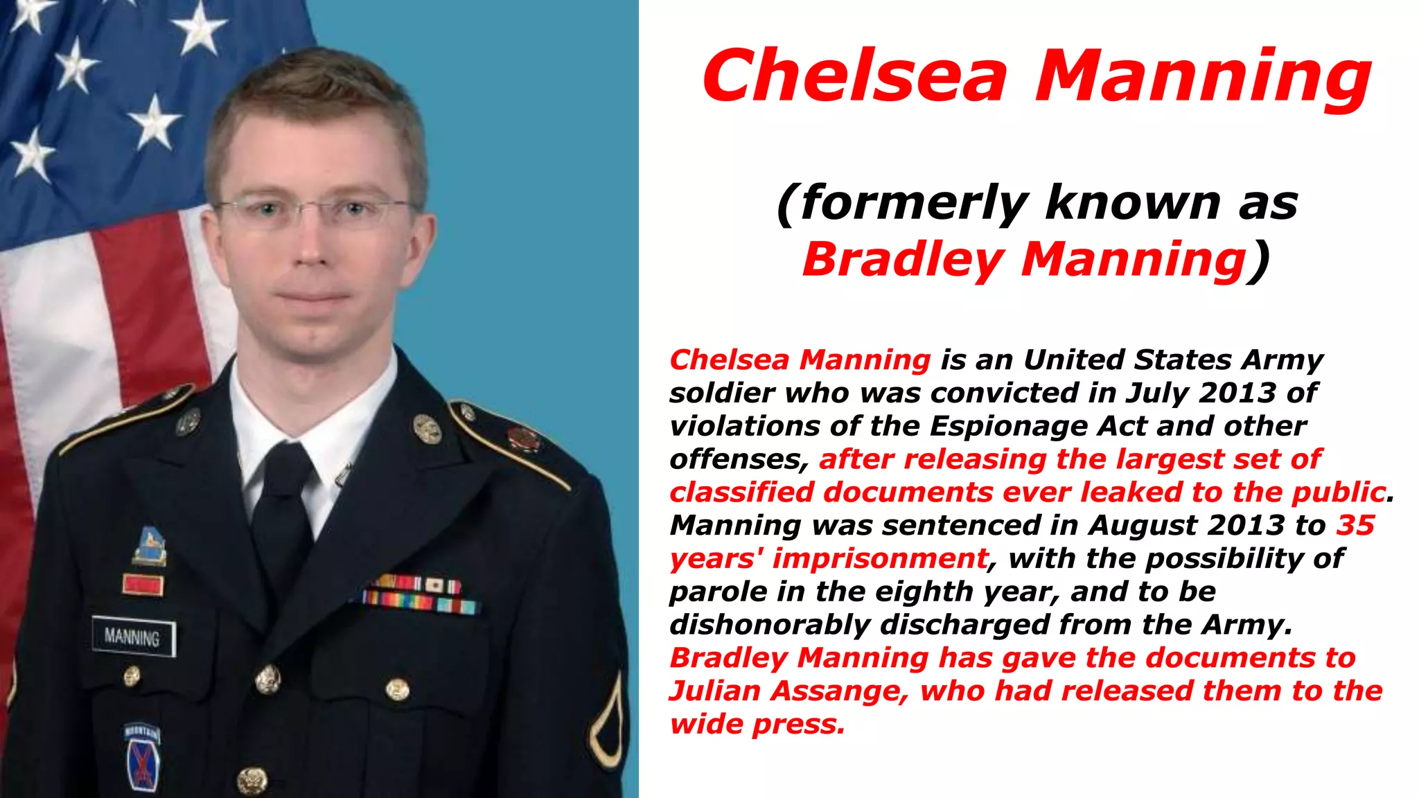 Chelsea Manning
(formerly known as
Bradley Manning)
Chelsea Manning is an United States Army
soldier who was convicted in July 2013 of
violations of the Espionage Act and other
offenses, after releasing the largest set of
classified documents ever leaked to the public.
Manning was sentenced in August 2013 to 35
years' imprisonment, with the possibility of
parole in the eighth year, and to be
dishonorably discharged from the Army.
Bradley Manning has gave the documents to
Julian Assange, who had released them to the
wide press.
 