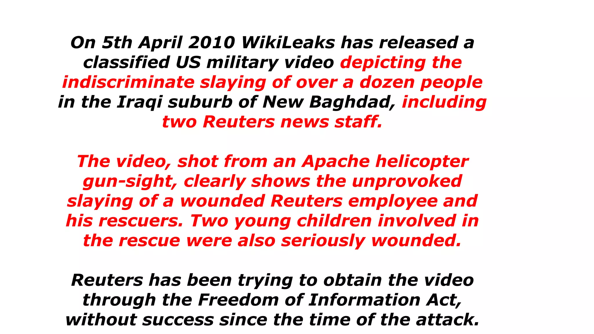 On 5th April 2010 WikiLeaks has released a
classified US military video depicting the
indiscriminate slaying of over a dozen people
in the Iraqi suburb of New Baghdad, including
two Reuters news staff.
The video, shot from an Apache helicopter
gun-sight, clearly shows the unprovoked
slaying of a wounded Reuters employee and
his rescuers. Two young children involved in
the rescue were also seriously wounded.
Reuters has been trying to obtain the video
through the Freedom of Information Act,
without success since the time of the attack.
 