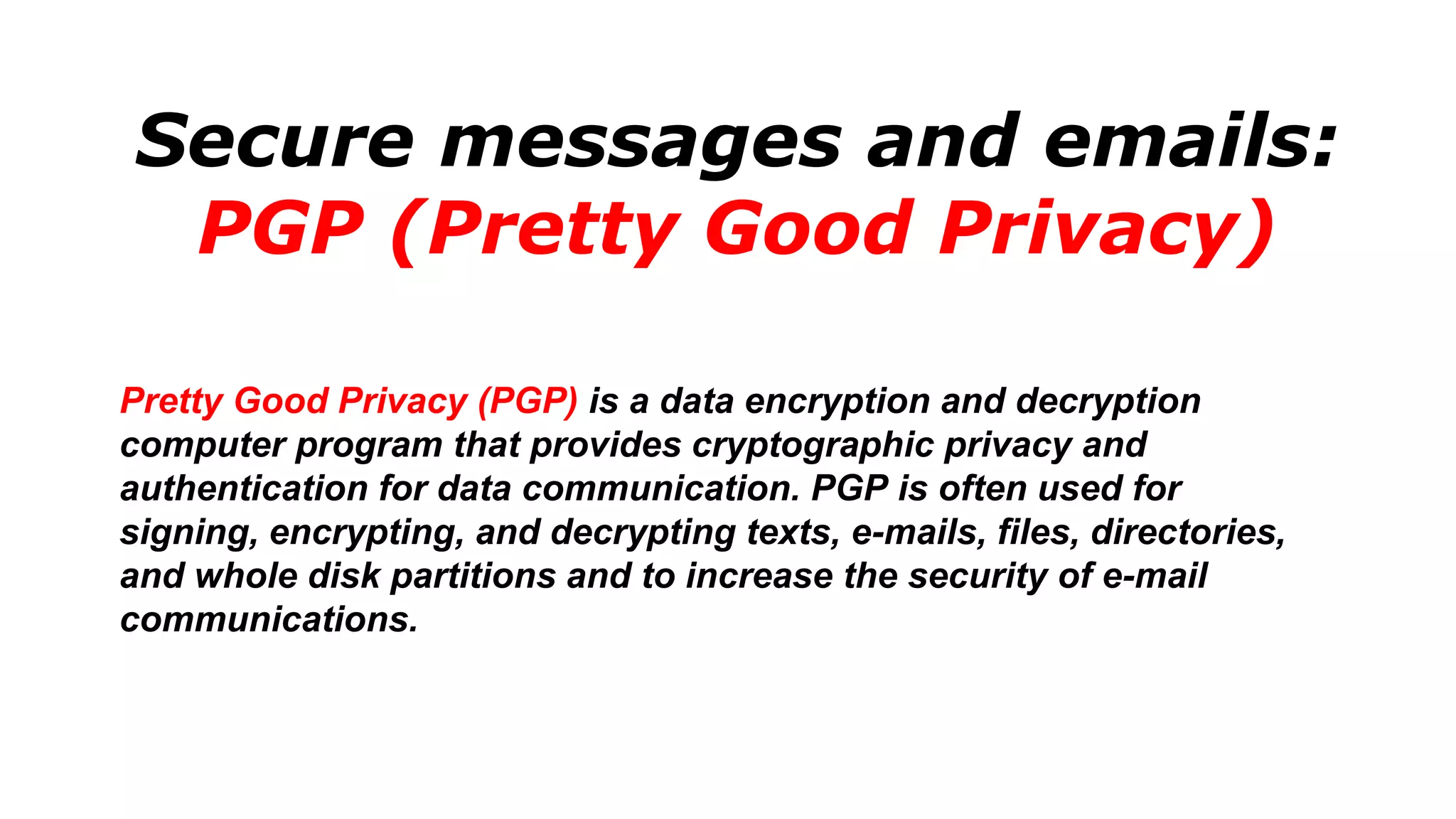 Secure messages and emails:
PGP (Pretty Good Privacy)
Pretty Good Privacy (PGP) is a data encryption and decryption
computer program that provides cryptographic privacy and
authentication for data communication. PGP is often used for
signing, encrypting, and decrypting texts, e-mails, files, directories,
and whole disk partitions and to increase the security of e-mail
communications.
 