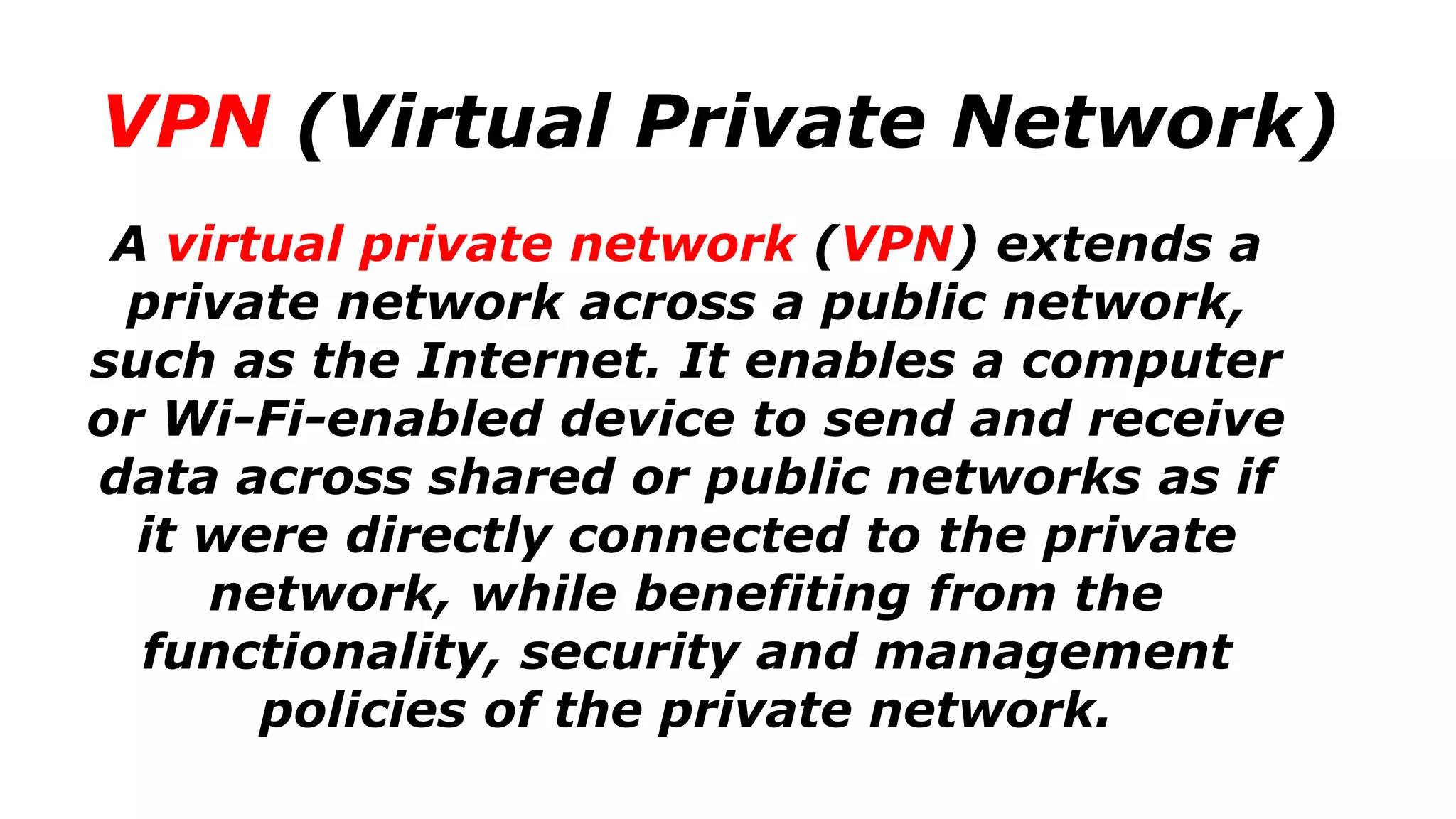 VPN (Virtual Private Network)
A virtual private network (VPN) extends a
private network across a public network,
such as the Internet. It enables a computer
or Wi-Fi-enabled device to send and receive
data across shared or public networks as if
it were directly connected to the private
network, while benefiting from the
functionality, security and management
policies of the private network.
 