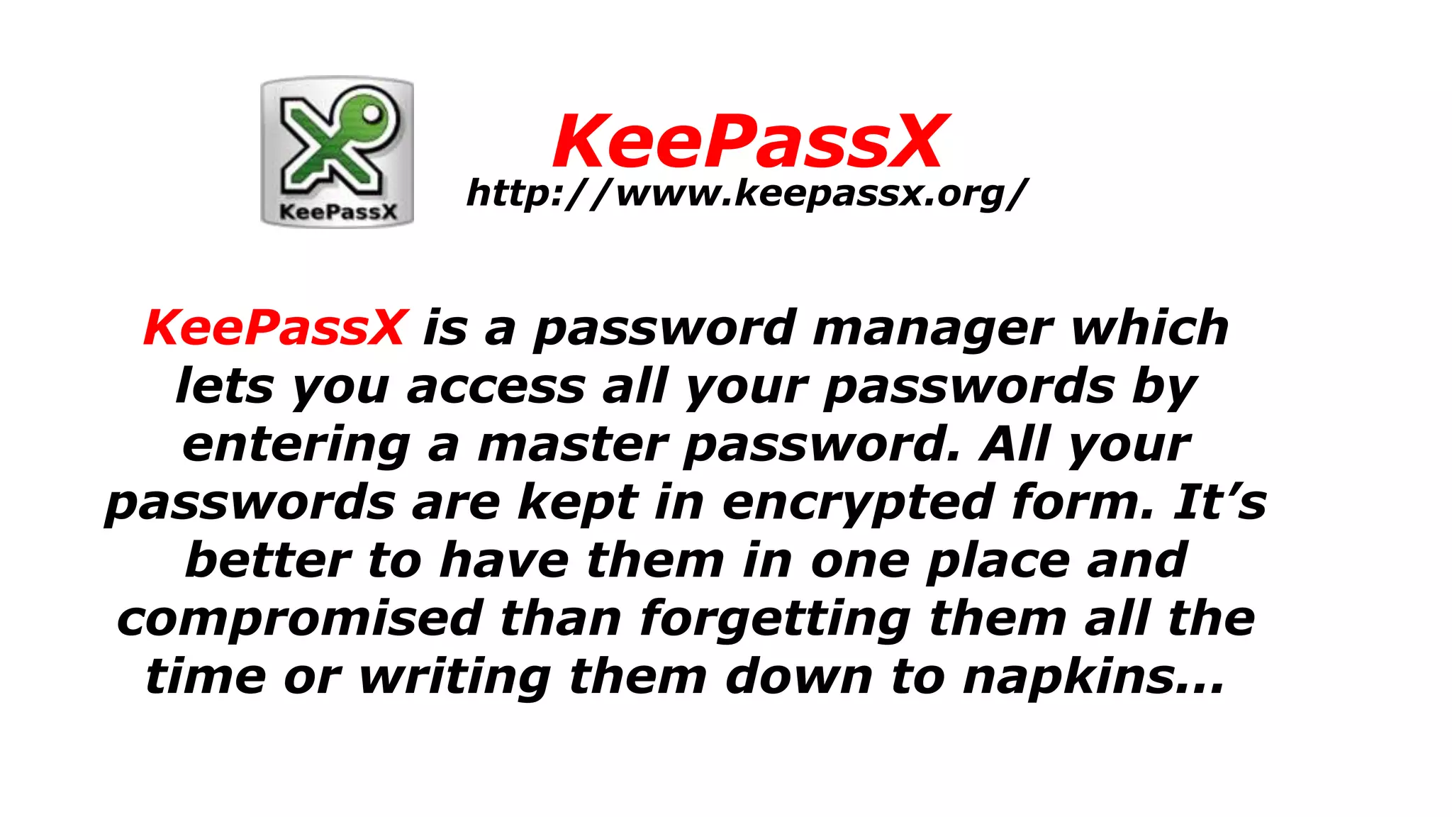 KeePassX
KeePassX is a password manager which
lets you access all your passwords by
entering a master password. All your
passwords are kept in encrypted form. It’s
better to have them in one place and
compromised than forgetting them all the
time or writing them down to napkins...
http://www.keepassx.org/
 