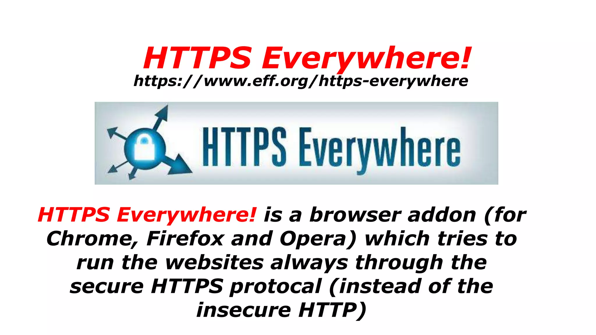 HTTPS Everywhere!
HTTPS Everywhere! is a browser addon (for
Chrome, Firefox and Opera) which tries to
run the websites always through the
secure HTTPS protocal (instead of the
insecure HTTP)
https://www.eff.org/https-everywhere
 