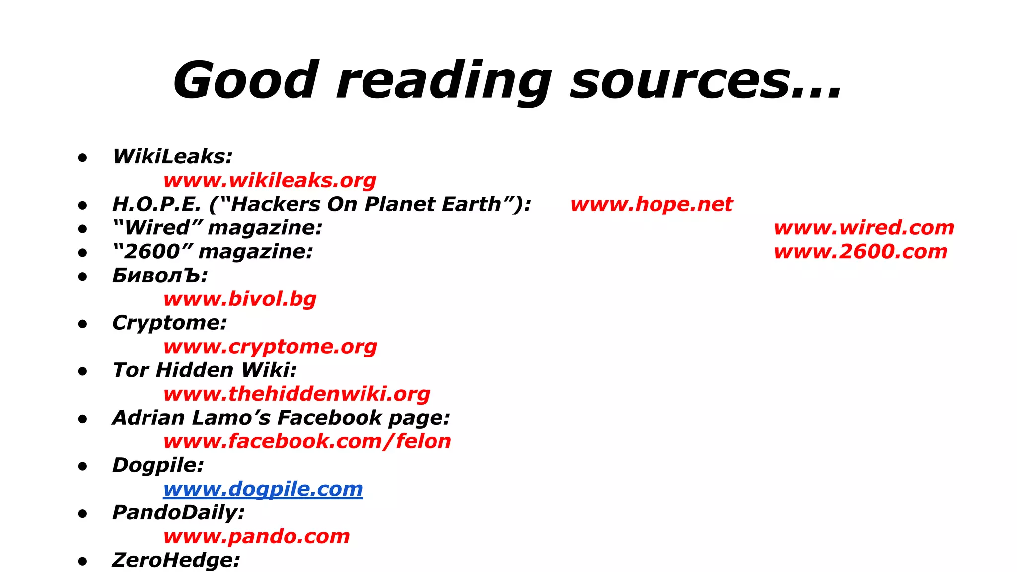 Good reading sources...
● WikiLeaks:
www.wikileaks.org
● H.O.P.E. (“Hackers On Planet Earth”): www.hope.net
● “Wired” magazine: www.wired.com
● “2600” magazine: www.2600.com
● БиволЪ:
www.bivol.bg
● Cryptome:
www.cryptome.org
● Tor Hidden Wiki:
www.thehiddenwiki.org
● Adrian Lamo’s Facebook page:
www.facebook.com/felon
● Dogpile:
www.dogpile.com
● PandoDaily:
www.pando.com
● ZeroHedge:
 