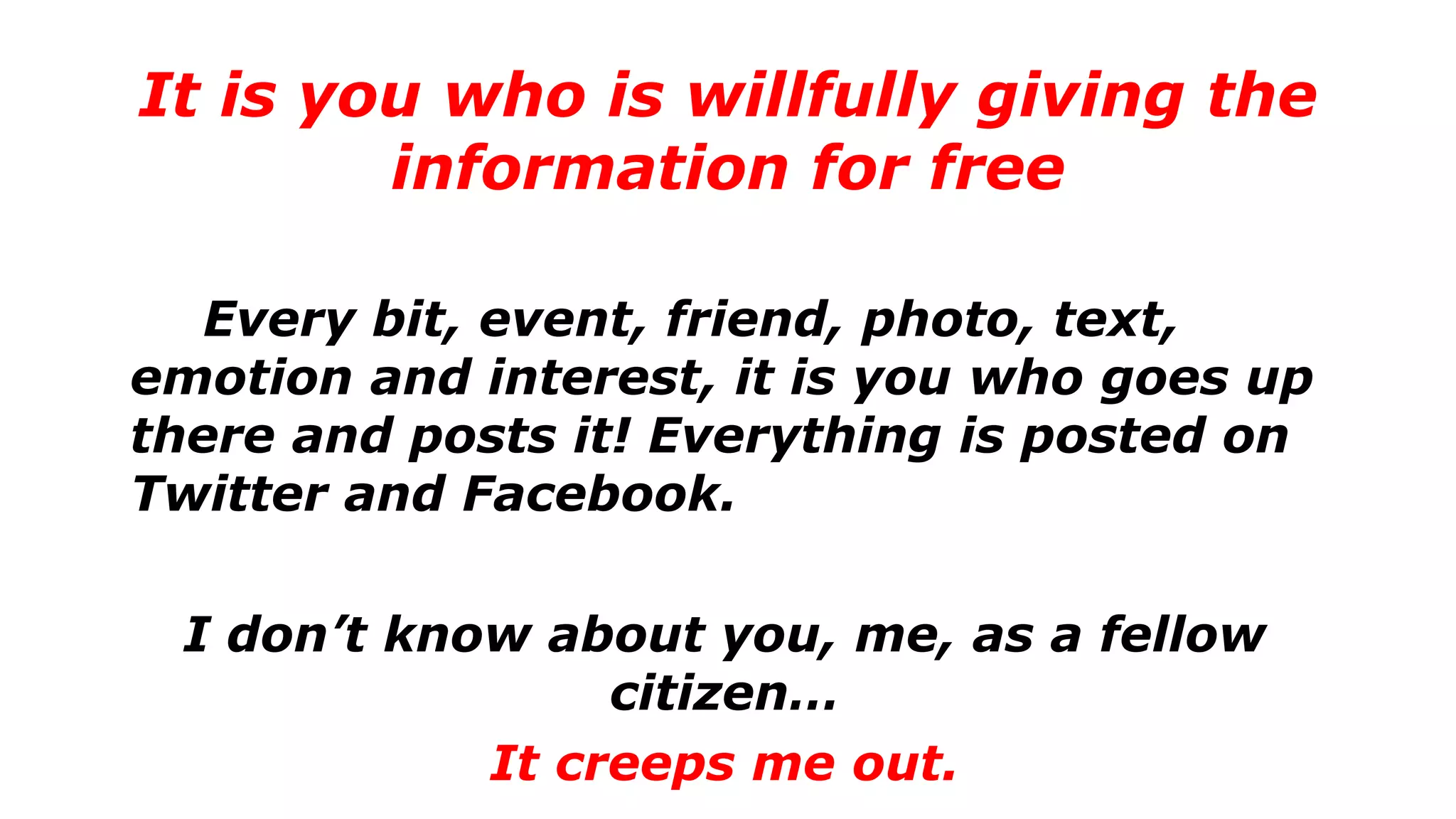 Every bit, event, friend, photo, text,
emotion and interest, it is you who goes up
there and posts it! Everything is posted on
Twitter and Facebook.
I don’t know about you, me, as a fellow
citizen…
It creeps me out.
It is you who is willfully giving the
information for free
 