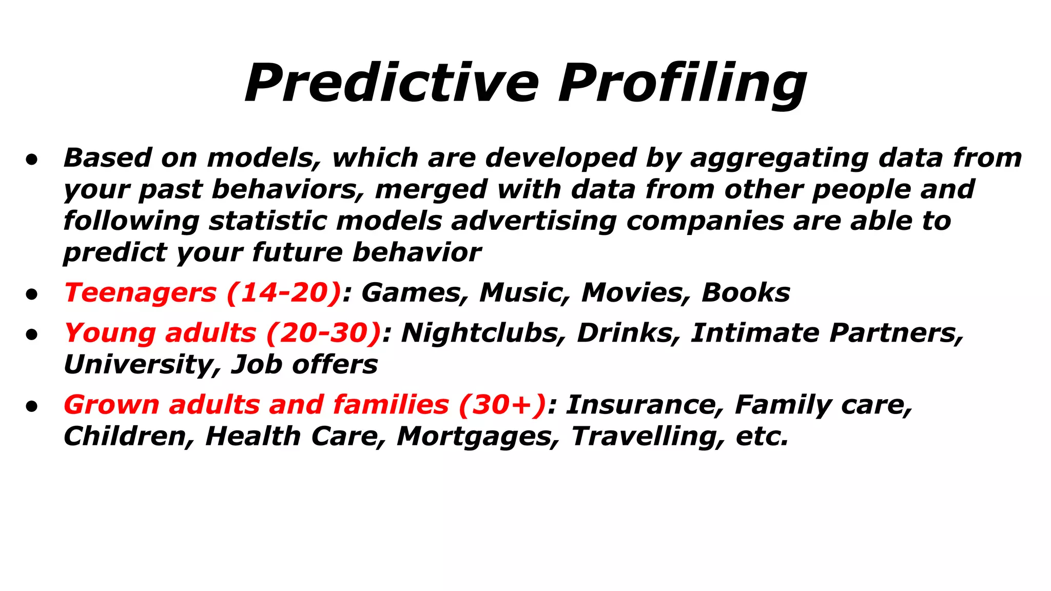 ● Based on models, which are developed by aggregating data from
your past behaviors, merged with data from other people and
following statistic models advertising companies are able to
predict your future behavior
● Teenagers (14-20): Games, Music, Movies, Books
● Young adults (20-30): Nightclubs, Drinks, Intimate Partners,
University, Job offers
● Grown adults and families (30+): Insurance, Family care,
Children, Health Care, Mortgages, Travelling, etc.
Predictive Profiling
 