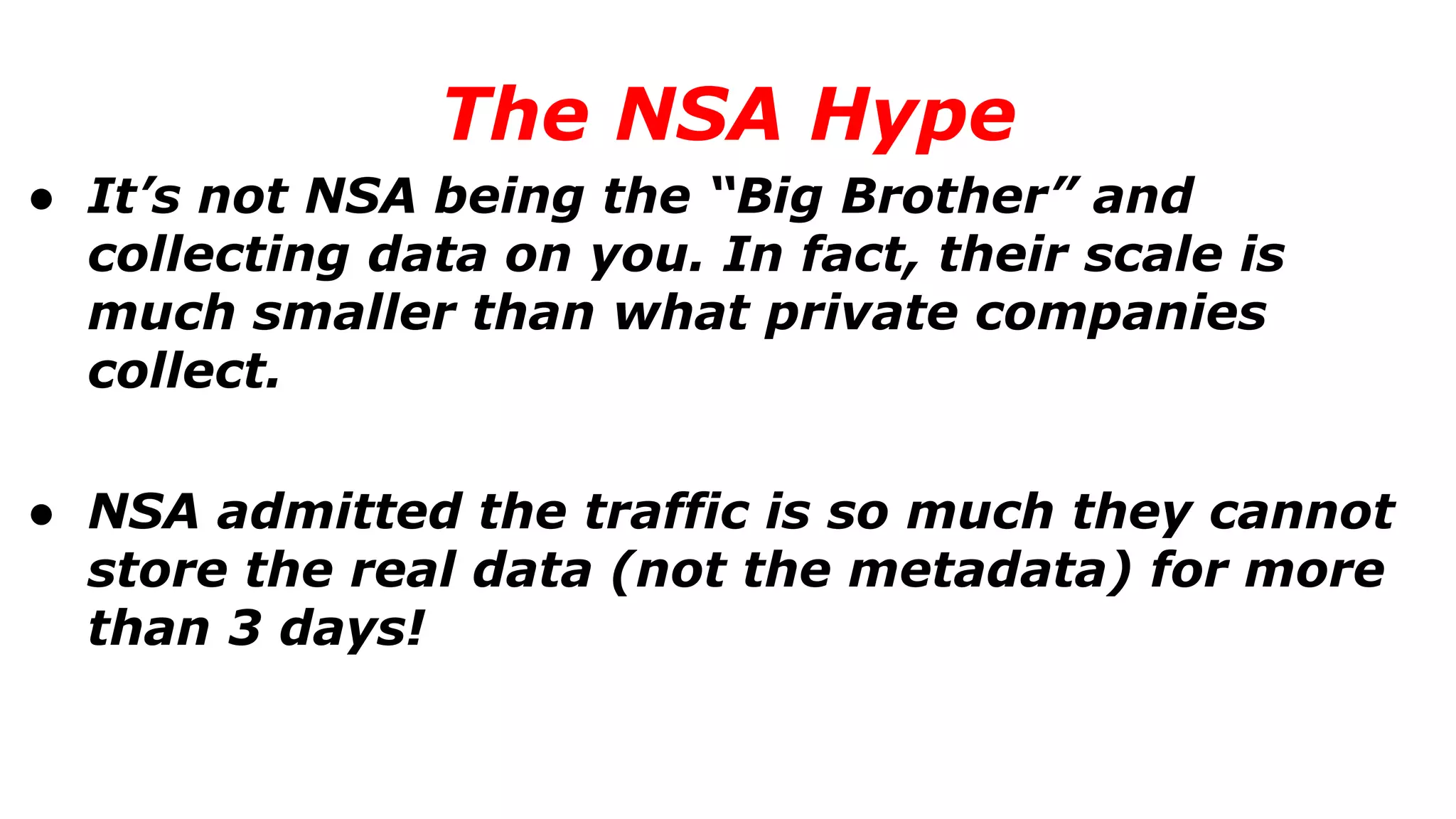 ● It’s not NSA being the “Big Brother” and
collecting data on you. In fact, their scale is
much smaller than what private companies
collect.
● NSA admitted the traffic is so much they cannot
store the real data (not the metadata) for more
than 3 days!
The NSA Hype
 