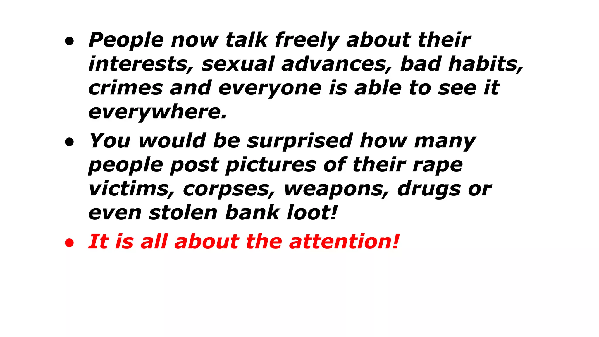 ● People now talk freely about their
interests, sexual advances, bad habits,
crimes and everyone is able to see it
everywhere.
● You would be surprised how many
people post pictures of their rape
victims, corpses, weapons, drugs or
even stolen bank loot!
● It is all about the attention!
 