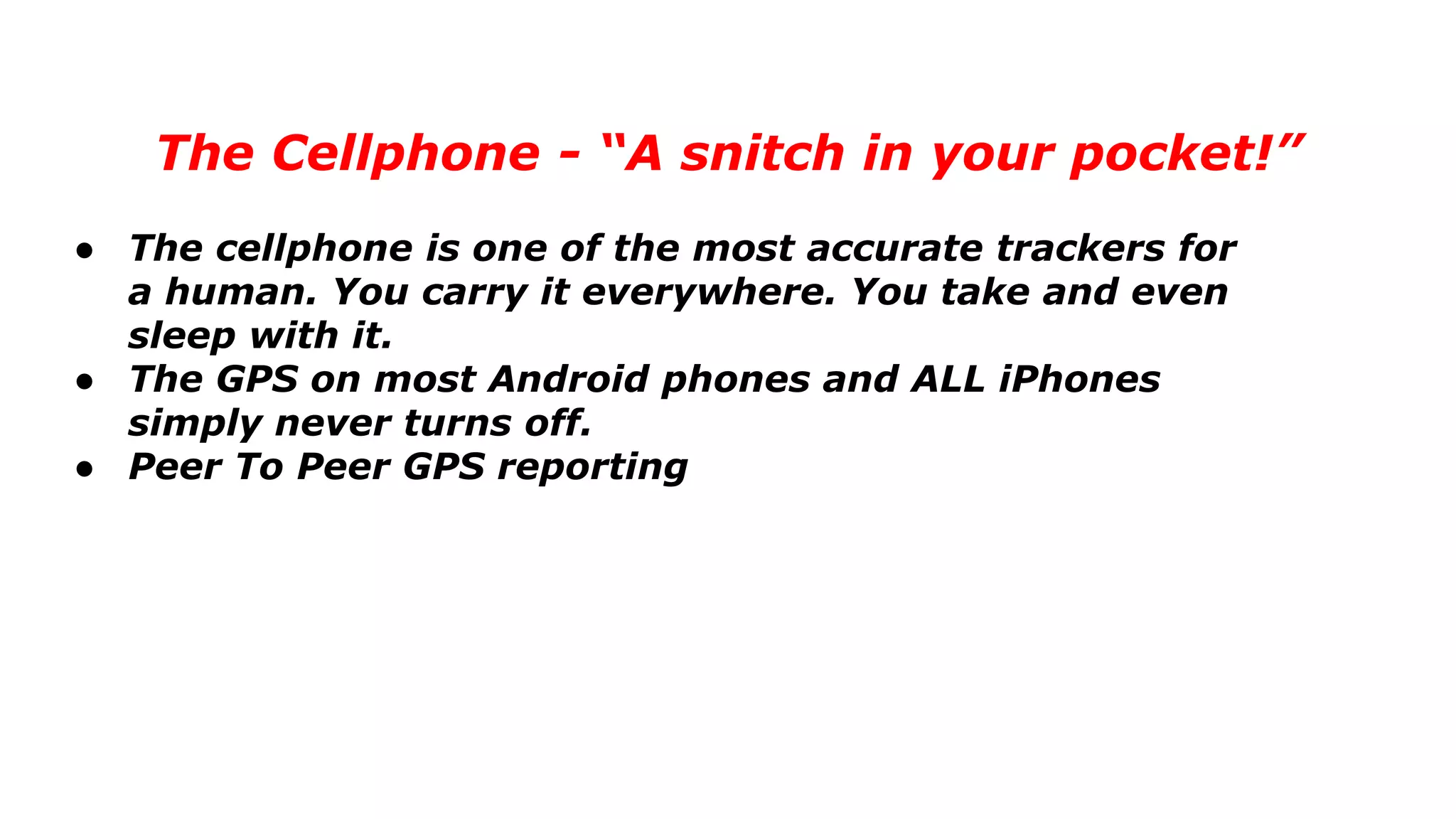 The Cellphone - “A snitch in your pocket!”
● The cellphone is one of the most accurate trackers for
a human. You carry it everywhere. You take and even
sleep with it.
● The GPS on most Android phones and ALL iPhones
simply never turns off.
● Peer To Peer GPS reporting
 