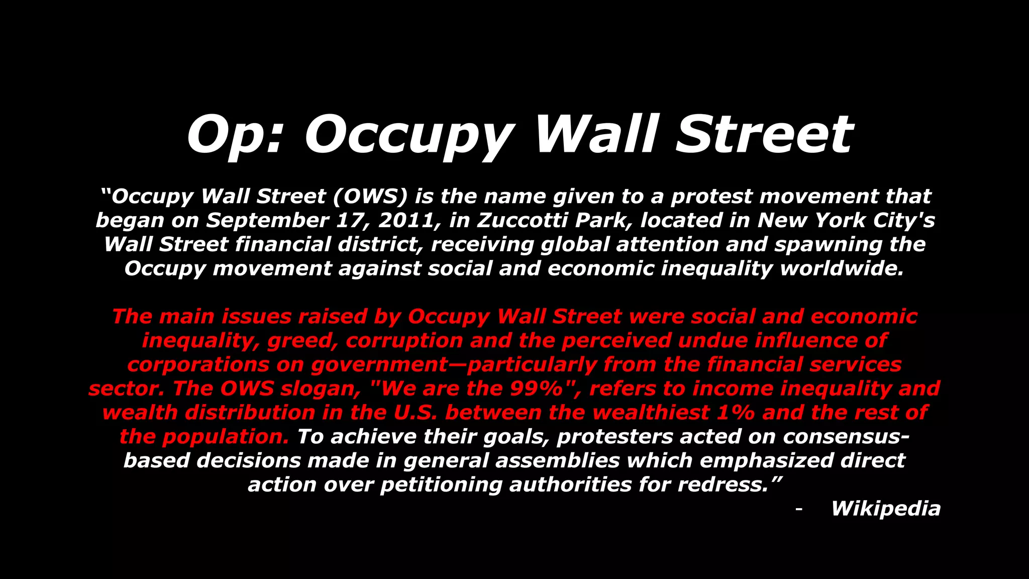Op: Occupy Wall Street
“Occupy Wall Street (OWS) is the name given to a protest movement that
began on September 17, 2011, in Zuccotti Park, located in New York City's
Wall Street financial district, receiving global attention and spawning the
Occupy movement against social and economic inequality worldwide.
The main issues raised by Occupy Wall Street were social and economic
inequality, greed, corruption and the perceived undue influence of
corporations on government—particularly from the financial services
sector. The OWS slogan, "We are the 99%", refers to income inequality and
wealth distribution in the U.S. between the wealthiest 1% and the rest of
the population. To achieve their goals, protesters acted on consensus-
based decisions made in general assemblies which emphasized direct
action over petitioning authorities for redress.”
- Wikipedia
 