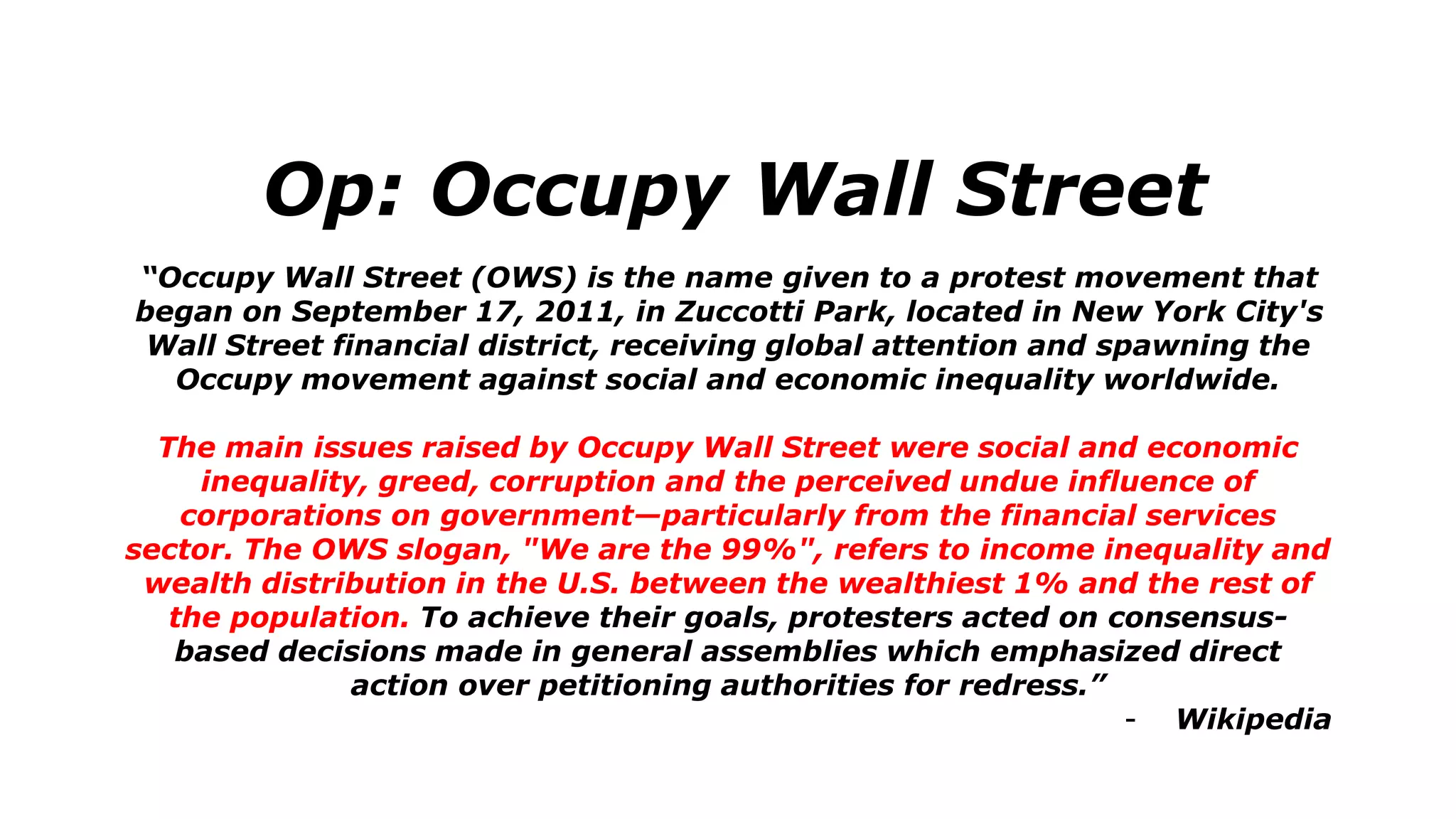 Op: Occupy Wall Street
“Occupy Wall Street (OWS) is the name given to a protest movement that
began on September 17, 2011, in Zuccotti Park, located in New York City's
Wall Street financial district, receiving global attention and spawning the
Occupy movement against social and economic inequality worldwide.
The main issues raised by Occupy Wall Street were social and economic
inequality, greed, corruption and the perceived undue influence of
corporations on government—particularly from the financial services
sector. The OWS slogan, "We are the 99%", refers to income inequality and
wealth distribution in the U.S. between the wealthiest 1% and the rest of
the population. To achieve their goals, protesters acted on consensus-
based decisions made in general assemblies which emphasized direct
action over petitioning authorities for redress.”
- Wikipedia
 
