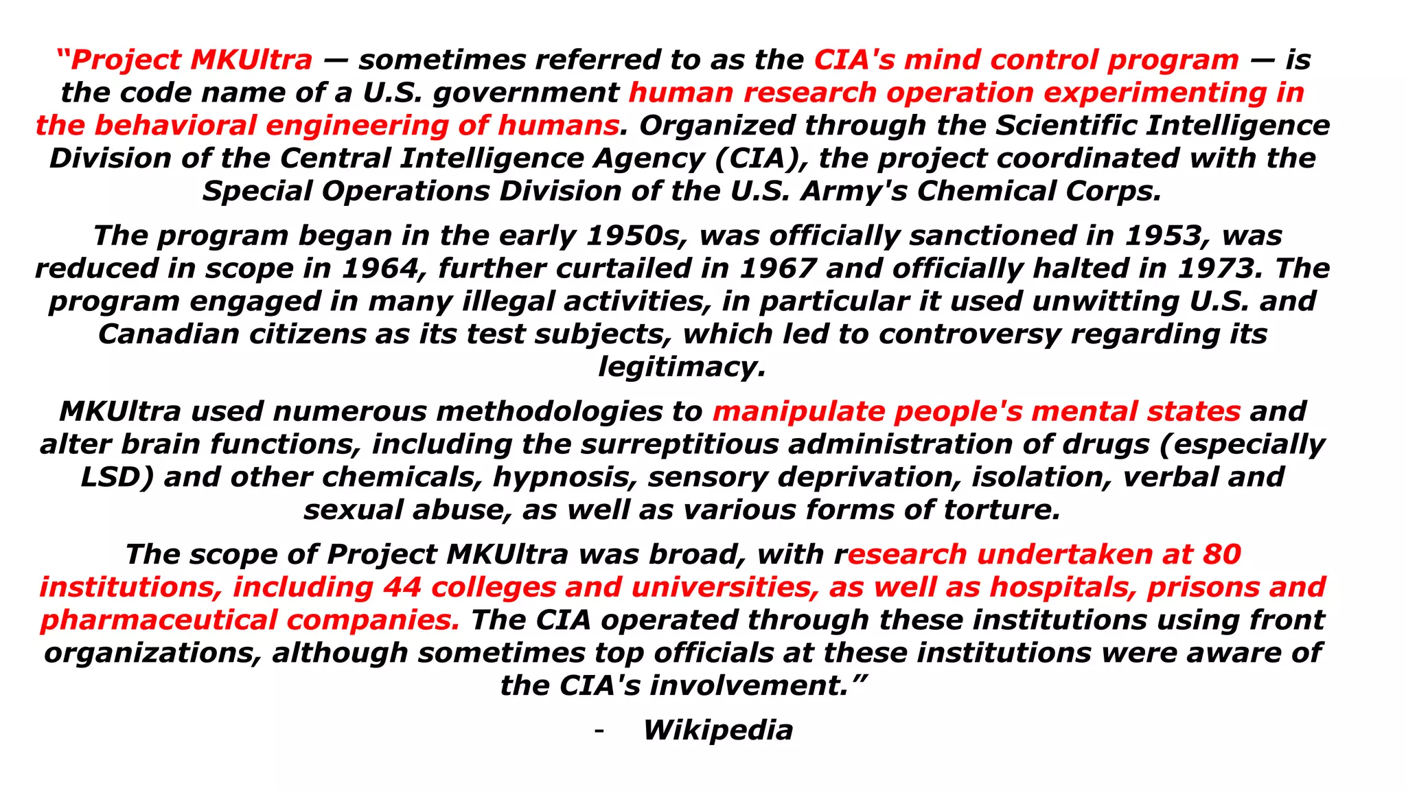 “Project MKUltra — sometimes referred to as the CIA's mind control program — is
the code name of a U.S. government human research operation experimenting in
the behavioral engineering of humans. Organized through the Scientific Intelligence
Division of the Central Intelligence Agency (CIA), the project coordinated with the
Special Operations Division of the U.S. Army's Chemical Corps.
The program began in the early 1950s, was officially sanctioned in 1953, was
reduced in scope in 1964, further curtailed in 1967 and officially halted in 1973. The
program engaged in many illegal activities, in particular it used unwitting U.S. and
Canadian citizens as its test subjects, which led to controversy regarding its
legitimacy.
MKUltra used numerous methodologies to manipulate people's mental states and
alter brain functions, including the surreptitious administration of drugs (especially
LSD) and other chemicals, hypnosis, sensory deprivation, isolation, verbal and
sexual abuse, as well as various forms of torture.
The scope of Project MKUltra was broad, with research undertaken at 80
institutions, including 44 colleges and universities, as well as hospitals, prisons and
pharmaceutical companies. The CIA operated through these institutions using front
organizations, although sometimes top officials at these institutions were aware of
the CIA's involvement.”
- Wikipedia
 