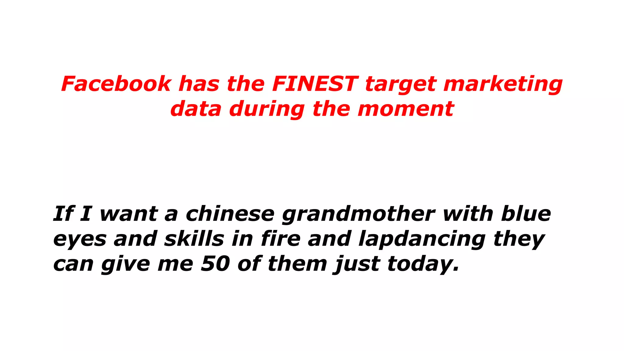 Facebook has the FINEST target marketing
data during the moment
If I want a chinese grandmother with blue
eyes and skills in fire and lapdancing they
can give me 50 of them just today.
 