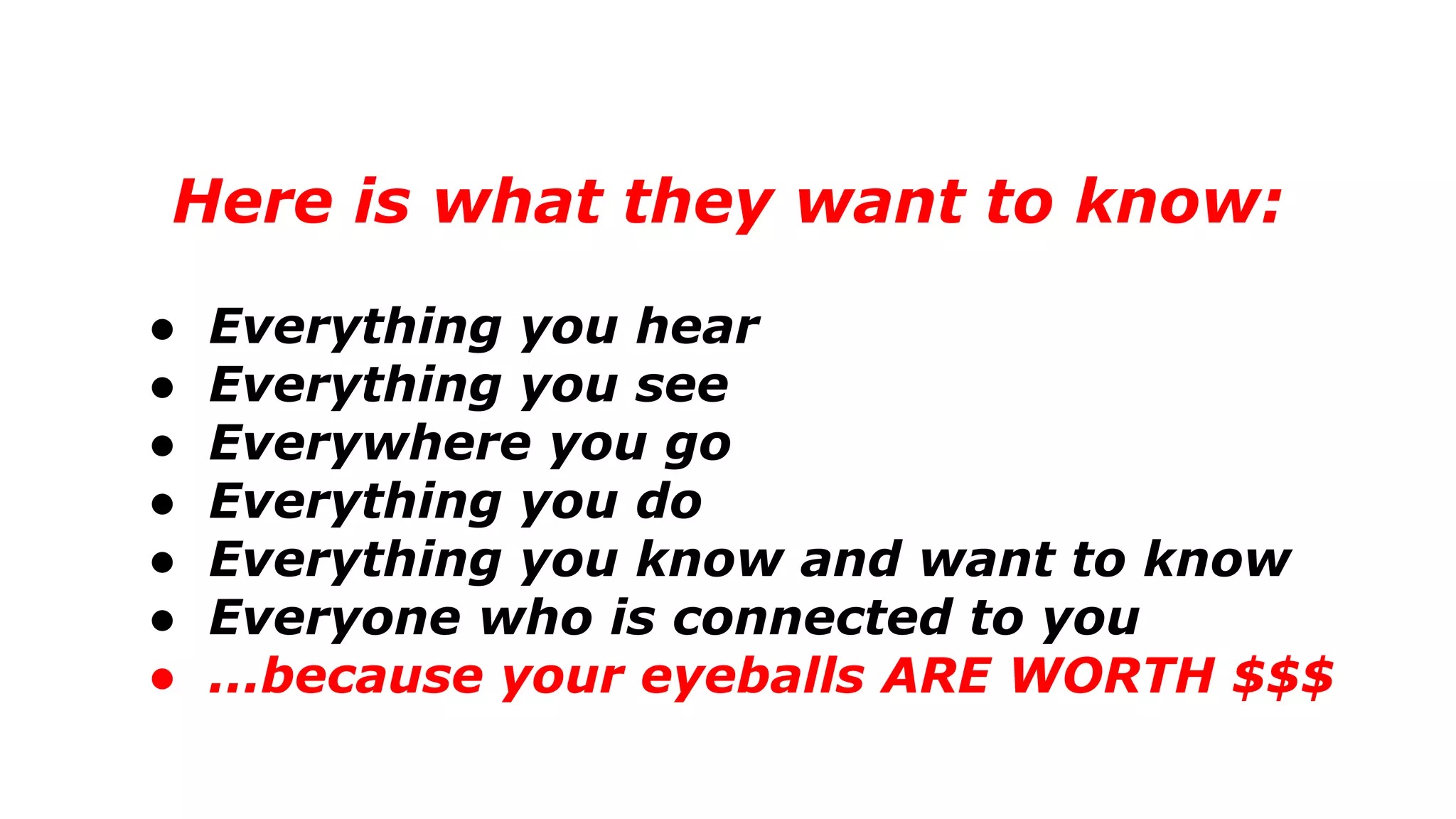 Here is what they want to know:
● Everything you hear
● Everything you see
● Everywhere you go
● Everything you do
● Everything you know and want to know
● Everyone who is connected to you
● ...because your eyeballs ARE WORTH $$$
 