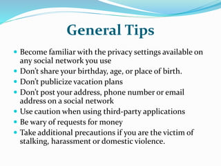 General Tips
 Become familiar with the privacy settings available on
any social network you use
 Don’t share your birthday, age, or place of birth.
 Don’t publicize vacation plans
 Don’t post your address, phone number or email
address on a social network
 Use caution when using third-party applications
 Be wary of requests for money
 Take additional precautions if you are the victim of
stalking, harassment or domestic violence.
 