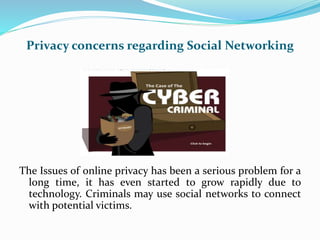 Privacy concerns regarding Social Networking
The Issues of online privacy has been a serious problem for a
long time, it has even started to grow rapidly due to
technology. Criminals may use social networks to connect
with potential victims.
 