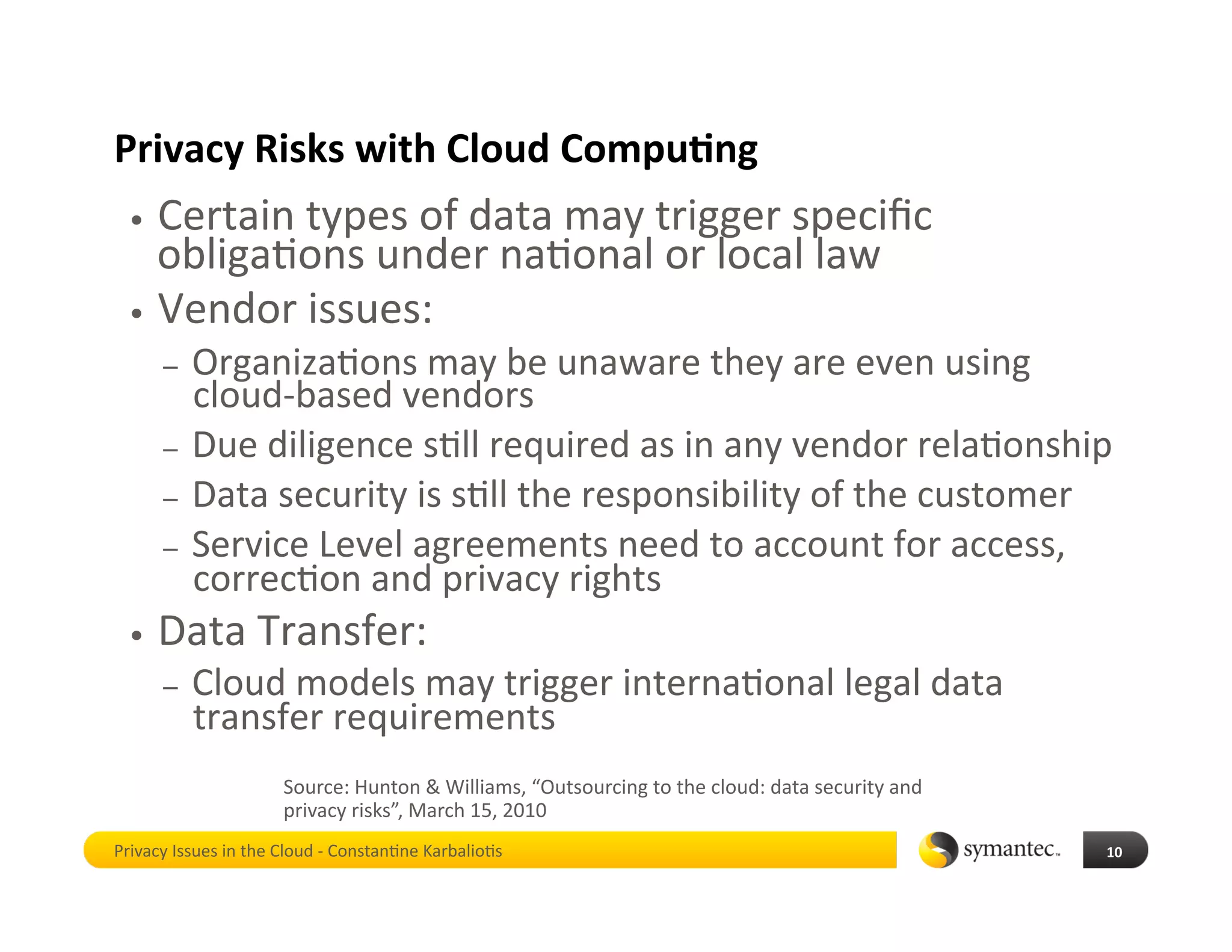 Privacy Risks with Cloud Compu4ng 
  •  Certain types of data may trigger speciﬁc 
     obliga*ons under na*onal or local law 
  •  Vendor issues:  
       –  Organiza*ons may be unaware they are even using 
          cloud‐based vendors 
       –  Due diligence s*ll required as in any vendor rela*onship 
       –  Data security is s*ll the responsibility of the customer 
       –  Service Level agreements need to account for access, 
          correc*on and privacy rights 
  •    Data Transfer: 
       –    Cloud models may trigger interna*onal legal data 
            transfer requirements 
                      Source: Hunton & Williams, “Outsourcing to the cloud: data security and 
                      privacy risks”, March 15, 2010 
Privacy Issues in the Cloud ‐ Constan*ne Karbalio*s                                              10 
 
