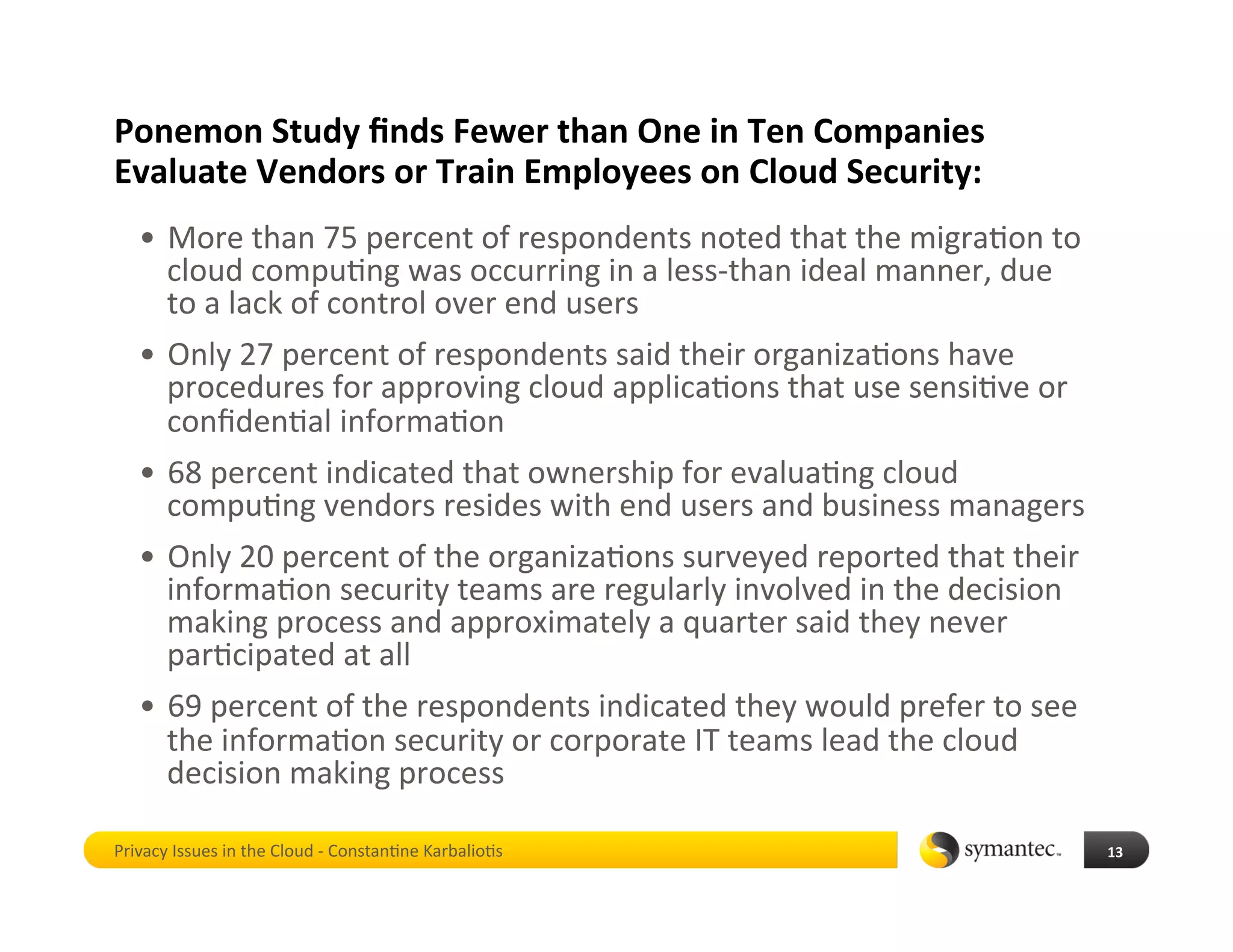 Ponemon Study ﬁnds Fewer than One in Ten Companies 
Evaluate Vendors or Train Employees on Cloud Security: 
   •  More than 75 percent of respondents noted that the migra*on to 
      cloud compu*ng was occurring in a less‐than ideal manner, due 
      to a lack of control over end users 
   •  Only 27 percent of respondents said their organiza*ons have 
      procedures for approving cloud applica*ons that use sensi*ve or 
      conﬁden*al informa*on 
   •  68 percent indicated that ownership for evalua*ng cloud 
      compu*ng vendors resides with end users and business managers 
   •  Only 20 percent of the organiza*ons surveyed reported that their 
      informa*on security teams are regularly involved in the decision 
      making process and approximately a quarter said they never 
      par*cipated at all 
   •  69 percent of the respondents indicated they would prefer to see 
      the informa*on security or corporate IT teams lead the cloud 
      decision making process 

Privacy Issues in the Cloud ‐ Constan*ne Karbalio*s                       13 
 