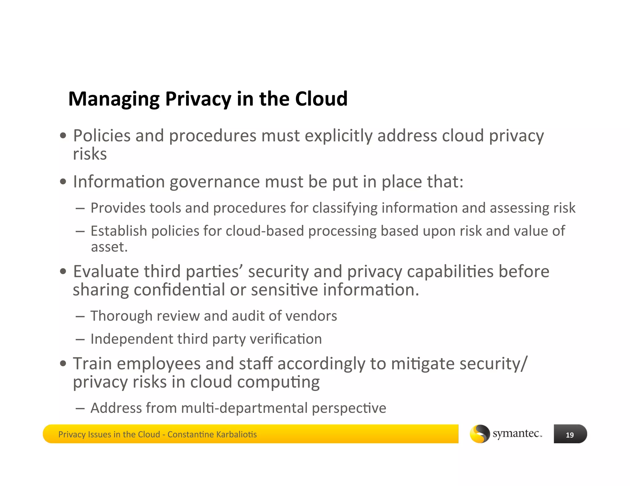 Managing Privacy in the Cloud 
•  Policies and procedures must explicitly address cloud privacy 
   risks 
•  Informa*on governance must be put in place that: 
    –  Provides tools and procedures for classifying informa*on and assessing risk  
    –  Establish policies for cloud‐based processing based upon risk and value of 
       asset.  
•  Evaluate third par*es’ security and privacy capabili*es before 
   sharing conﬁden*al or sensi*ve informa*on.  
    –  Thorough review and audit of vendors 
    –  Independent third party veriﬁca*on  
•  Train employees and staﬀ accordingly to mi*gate security/
   privacy risks in cloud compu*ng 
    –  Address from mul*‐departmental perspec*ve 
Privacy Issues in the Cloud ‐ Constan*ne Karbalio*s                              19 
 
