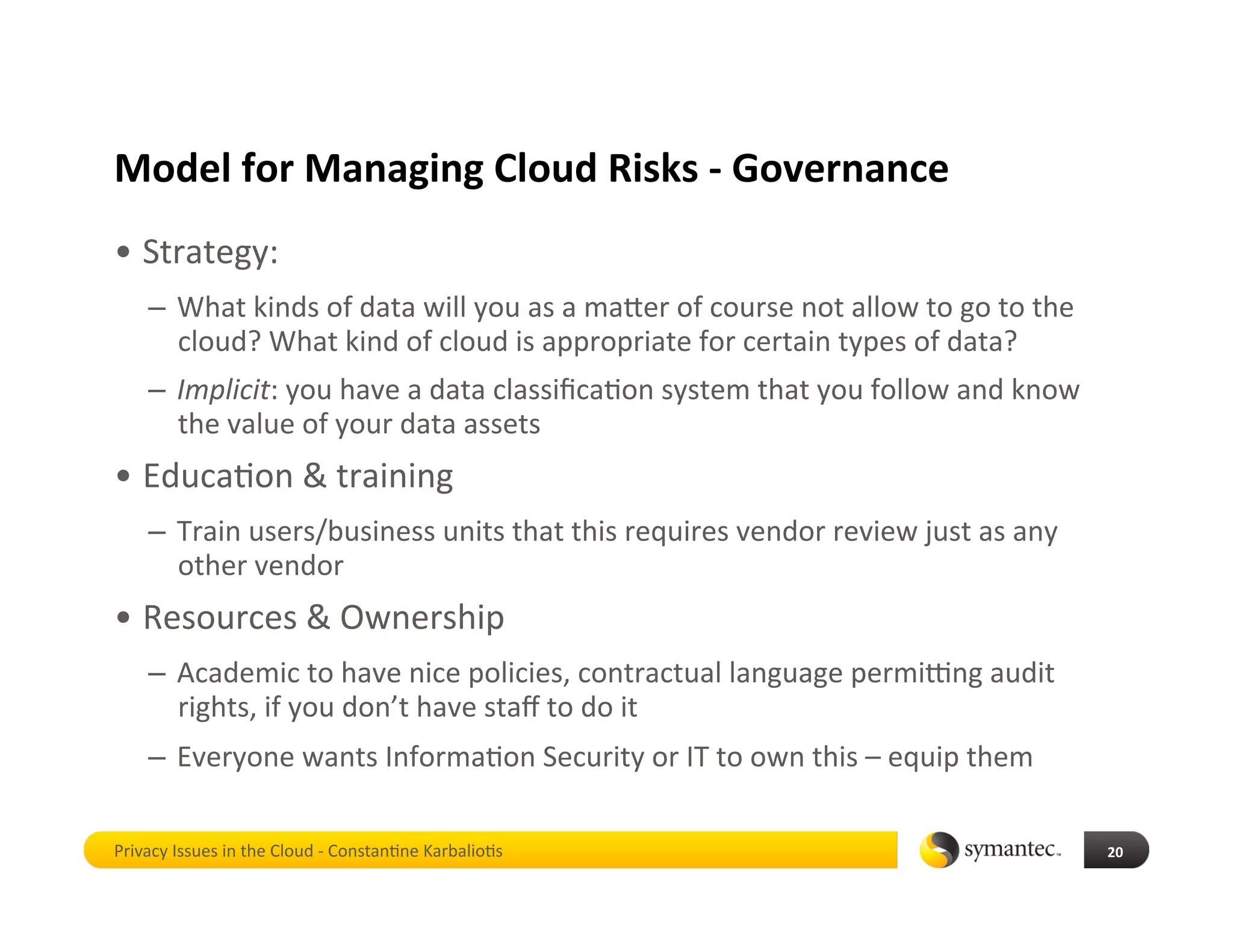 Model for Managing Cloud Risks ‐ Governance 
•  Strategy: 
    –  What kinds of data will you as a maber of course not allow to go to the 
       cloud? What kind of cloud is appropriate for certain types of data? 
    –  Implicit: you have a data classiﬁca*on system that you follow and know 
       the value of your data assets 
•  Educa*on & training 
    –  Train users/business units that this requires vendor review just as any 
       other vendor 
•  Resources & Ownership 
    –  Academic to have nice policies, contractual language permikng audit 
       rights, if you don’t have staﬀ to do it 
    –  Everyone wants Informa*on Security or IT to own this – equip them 

Privacy Issues in the Cloud ‐ Constan*ne Karbalio*s                               20 
 