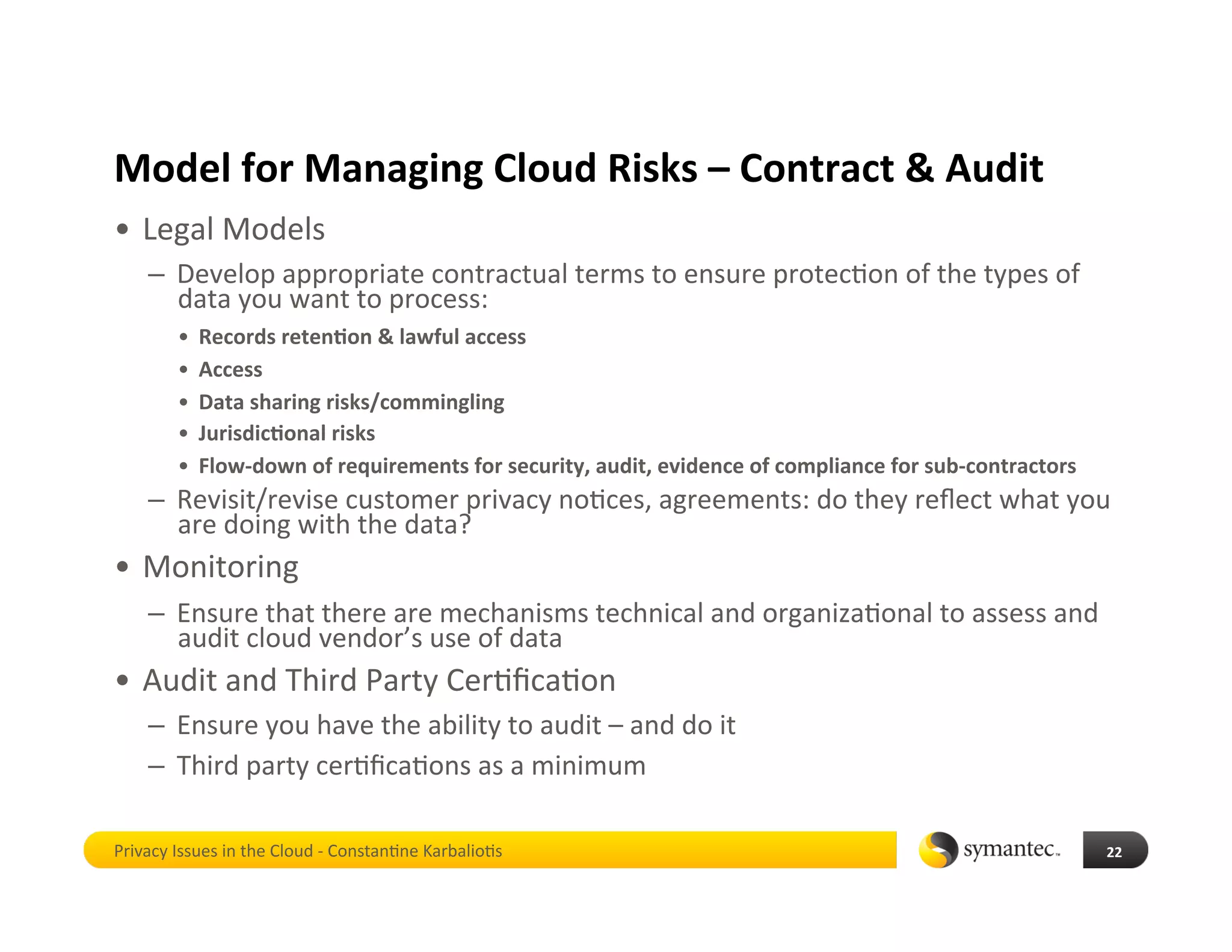 Model for Managing Cloud Risks – Contract & Audit 
•  Legal Models 
    –  Develop appropriate contractual terms to ensure protec*on of the types of 
       data you want to process: 
        •  Records reten4on & lawful access 
        •  Access 
        •  Data sharing risks/commingling 
        •  Jurisdic4onal risks 
        •  Flow‐down of requirements for security, audit, evidence of compliance for sub‐contractors 
    –  Revisit/revise customer privacy no*ces, agreements: do they reﬂect what you 
       are doing with the data?  
•  Monitoring 
    –  Ensure that there are mechanisms technical and organiza*onal to assess and 
       audit cloud vendor’s use of data 
•  Audit and Third Party Cer*ﬁca*on 
    –  Ensure you have the ability to audit – and do it 
    –  Third party cer*ﬁca*ons as a minimum 

Privacy Issues in the Cloud ‐ Constan*ne Karbalio*s                                                     22 
 