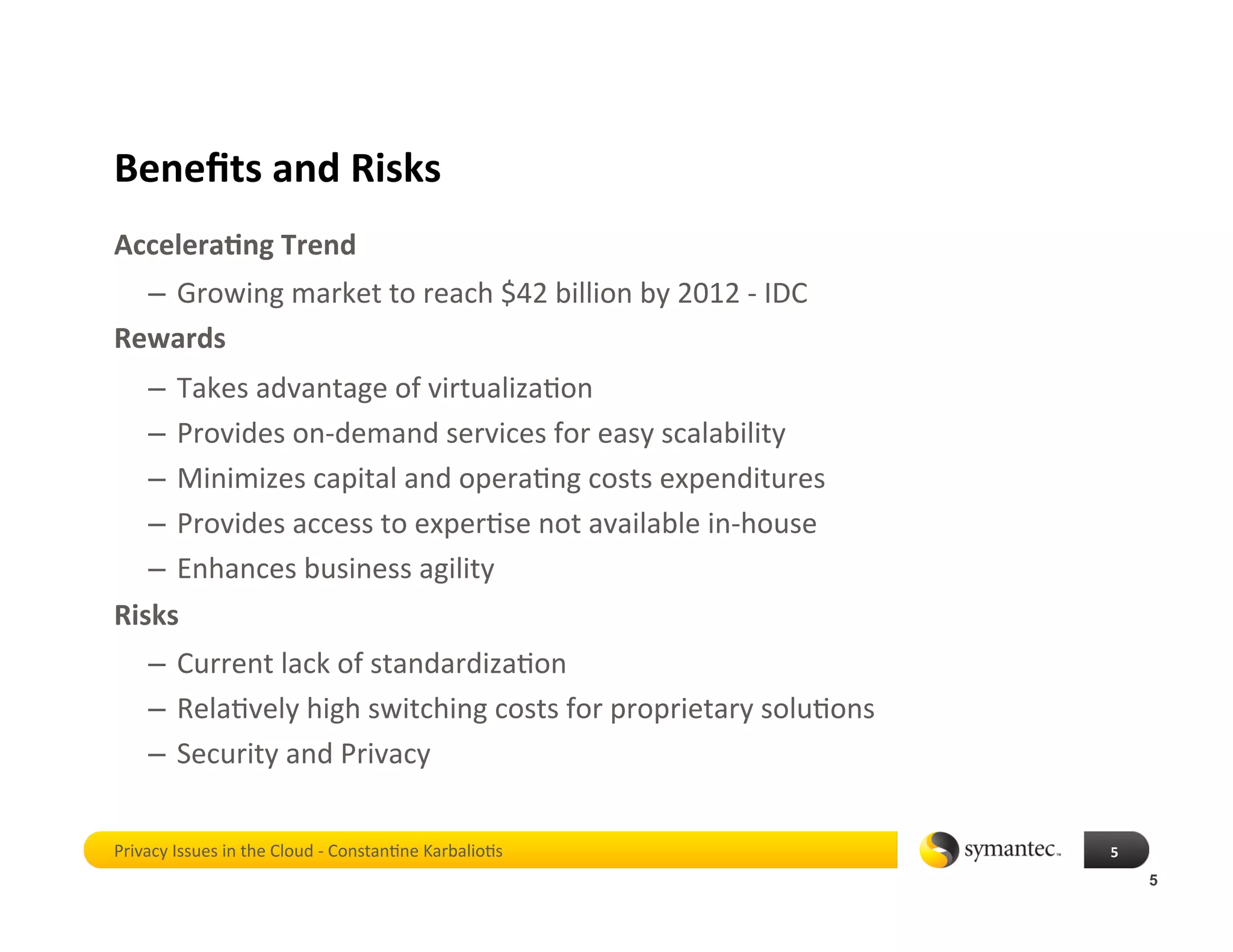 Beneﬁts and Risks 
Accelera4ng Trend 
  –  Growing market to reach $42 billion by 2012 ‐ IDC 
Rewards 
   –  Takes advantage of virtualiza*on  
   –  Provides on‐demand services for easy scalability 
   –  Minimizes capital and opera*ng costs expenditures 
   –  Provides access to exper*se not available in‐house 
   –  Enhances business agility  
Risks 
    –  Current lack of standardiza*on 
    –  Rela*vely high switching costs for proprietary solu*ons 
    –  Security and Privacy 


Privacy Issues in the Cloud ‐ Constan*ne Karbalio*s               5 
                                                                       5
 