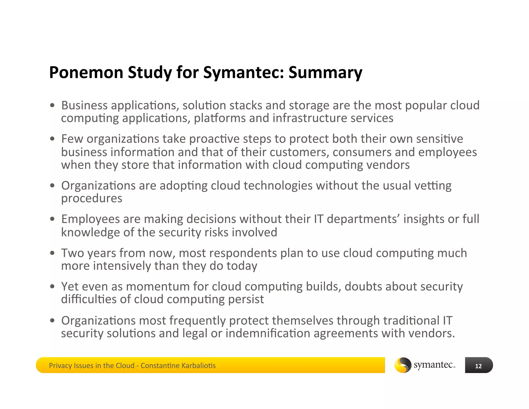 Ponemon Study for Symantec: Summary 
•  Business applica*ons, solu*on stacks and storage are the most popular cloud 
   compu*ng applica*ons, plaiorms and infrastructure services 
•  Few organiza*ons take proac*ve steps to protect both their own sensi*ve 
   business informa*on and that of their customers, consumers and employees 
   when they store that informa*on with cloud compu*ng vendors 
•  Organiza*ons are adop*ng cloud technologies without the usual vekng 
   procedures 
•  Employees are making decisions without their IT departments’ insights or full 
   knowledge of the security risks involved 
•  Two years from now, most respondents plan to use cloud compu*ng much 
   more intensively than they do today 
•  Yet even as momentum for cloud compu*ng builds, doubts about security 
   diﬃcul*es of cloud compu*ng persist 
•  Organiza*ons most frequently protect themselves through tradi*onal IT 
   security solu*ons and legal or indemniﬁca*on agreements with vendors. 

Privacy Issues in the Cloud ‐ Constan*ne Karbalio*s                            12 
 