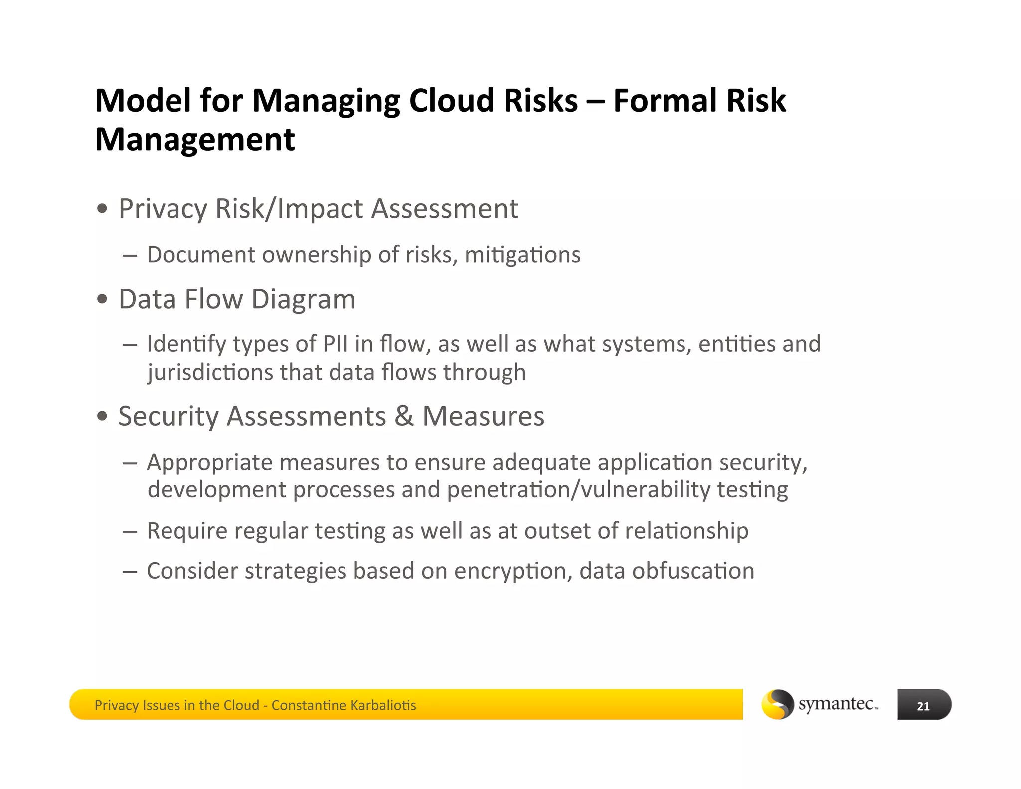 Model for Managing Cloud Risks – Formal Risk 
Management 
•  Privacy Risk/Impact Assessment 
    –  Document ownership of risks, mi*ga*ons 
•  Data Flow Diagram 
    –  Iden*fy types of PII in ﬂow, as well as what systems, en**es and 
       jurisdic*ons that data ﬂows through 
•  Security Assessments & Measures 
    –  Appropriate measures to ensure adequate applica*on security, 
       development processes and penetra*on/vulnerability tes*ng 
    –  Require regular tes*ng as well as at outset of rela*onship 
    –  Consider strategies based on encryp*on, data obfusca*on  




Privacy Issues in the Cloud ‐ Constan*ne Karbalio*s                        21 
 