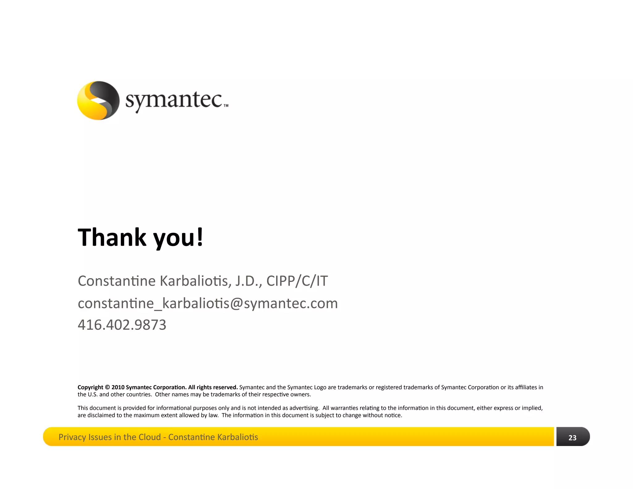 Thank you! 
    Constan*ne Karbalio*s, J.D., CIPP/C/IT 
    constan*ne_karbalio*s@symantec.com 
    416.402.9873 


    Copyright © 2010 Symantec Corpora4on. All rights reserved. Symantec and the Symantec Logo are trademarks or registered trademarks of Symantec Corpora*on or its aﬃliates in 
    the U.S. and other countries.  Other names may be trademarks of their respec*ve owners. 

    This document is provided for informa*onal purposes only and is not intended as adver*sing.  All warran*es rela*ng to the informa*on in this document, either express or implied, 
    are disclaimed to the maximum extent allowed by law.  The informa*on in this document is subject to change without no*ce. 


Privacy Issues in the Cloud ‐ Constan*ne Karbalio*s                                                                                                                                      23 
 