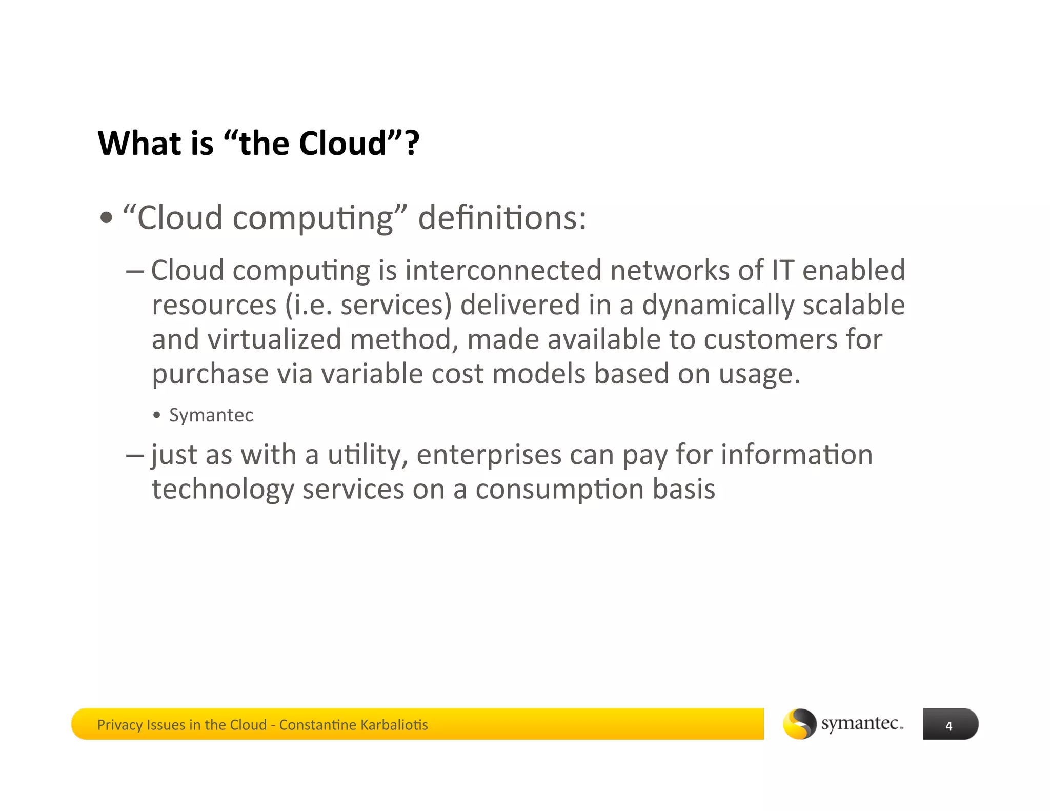 What is “the Cloud”? 
• “Cloud compu*ng” deﬁni*ons: 
    – Cloud compu*ng is interconnected networks of IT enabled 
      resources (i.e. services) delivered in a dynamically scalable 
      and virtualized method, made available to customers for 
      purchase via variable cost models based on usage. 
        •  Symantec 

    – just as with a u*lity, enterprises can pay for informa*on 
      technology services on a consump*on basis 




Privacy Issues in the Cloud ‐ Constan*ne Karbalio*s                    4 
 