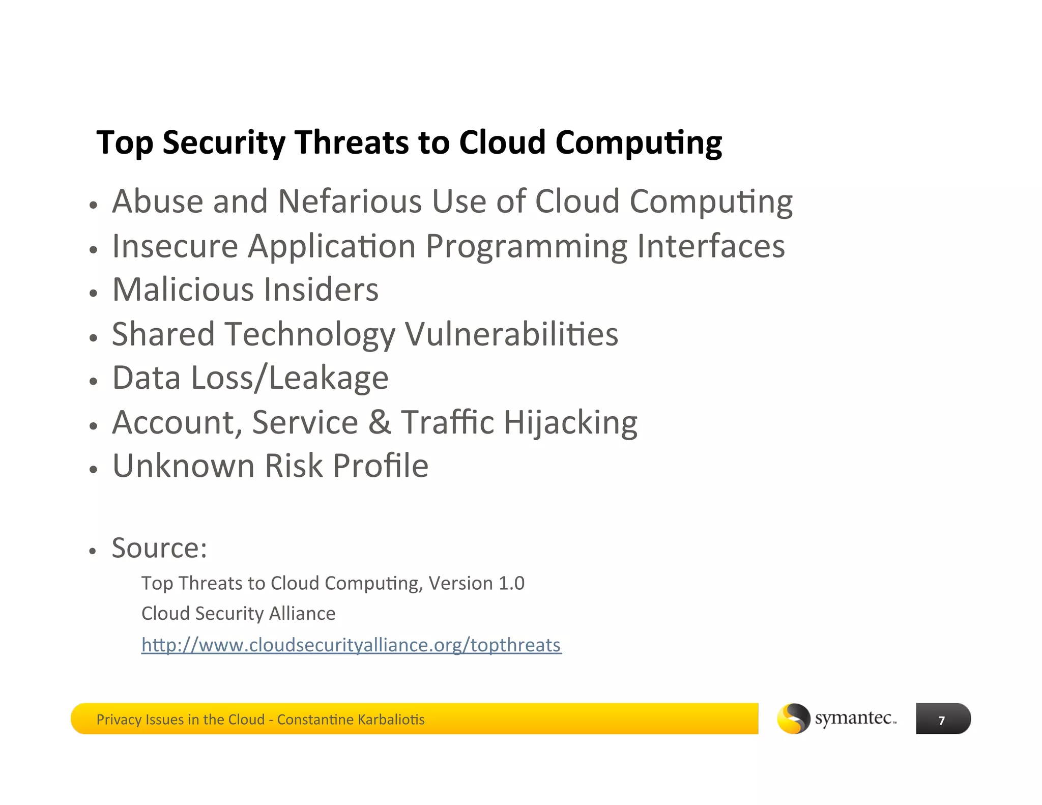 Top Security Threats to Cloud Compu4ng 
•  Abuse and Nefarious Use of Cloud Compu*ng 
•  Insecure Applica*on Programming Interfaces 
•  Malicious Insiders 
•  Shared Technology Vulnerabili*es 
•  Data Loss/Leakage 
•  Account, Service & Traﬃc Hijacking 
•  Unknown Risk Proﬁle 


•    Source:  
        Top Threats to Cloud Compu*ng, Version 1.0 
        Cloud Security Alliance 
        hbp://www.cloudsecurityalliance.org/topthreats 


 Privacy Issues in the Cloud ‐ Constan*ne Karbalio*s      7 
 