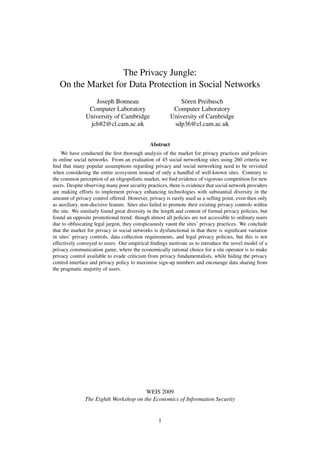 The Privacy Jungle:
   On the Market for Data Protection in Social Networks
                  Joseph Bonneau                             Sören Preibusch
                Computer Laboratory                       Computer Laboratory
               University of Cambridge                   University of Cambridge
                jcb82@cl.cam.ac.uk                        sdp36@cl.cam.ac.uk


                                              Abstract
    We have conducted the ﬁrst thorough analysis of the market for privacy practices and policies
in online social networks. From an evaluation of 45 social networking sites using 260 criteria we
ﬁnd that many popular assumptions regarding privacy and social networking need to be revisited
when considering the entire ecosystem instead of only a handful of well-known sites. Contrary to
the common perception of an oligopolistic market, we ﬁnd evidence of vigorous competition for new
users. Despite observing many poor security practices, there is evidence that social network providers
are making efforts to implement privacy enhancing technologies with substantial diversity in the
amount of privacy control offered. However, privacy is rarely used as a selling point, even then only
as auxiliary, non-decisive feature. Sites also failed to promote their existing privacy controls within
the site. We similarly found great diversity in the length and content of formal privacy policies, but
found an opposite promotional trend: though almost all policies are not accessible to ordinary users
due to obfuscating legal jargon, they conspicuously vaunt the sites’ privacy practices. We conclude
that the market for privacy in social networks is dysfunctional in that there is signiﬁcant variation
in sites’ privacy controls, data collection requirements, and legal privacy policies, but this is not
effectively conveyed to users. Our empirical ﬁndings motivate us to introduce the novel model of a
privacy communication game, where the economically rational choice for a site operator is to make
privacy control available to evade criticism from privacy fundamentalists, while hiding the privacy
control interface and privacy policy to maximise sign-up numbers and encourage data sharing from
the pragmatic majority of users.




                                       WEIS 2009
               The Eighth Workshop on the Economics of Information Security


                                                  1
 