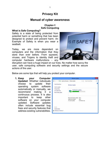 1
Privacy Kit
Manual of cyber awareness
Chapter-1
Safe Computing
What is Safe Computing?
Safety is a state of being protected from
potential harm or something that has been
designed to protect and prevent harm. An
Example of Safety is when you wear a
seatbelt.
Today, we are more dependent on
computers and the information that they
store than ever before. From spyware,
viruses, and Trojans to identity theft and
computer hardware malfunctions - any
disruption can have a huge impact on our lives. No matter how savvy the
user, safe computing software and security settings and the secure
actions of the user.
Below are some tips that will help you protect your computer.
1. Keep your Computer
Updated: Whether individuals
choose to update their
operating system software
automatically or manually, we
recommend making it a
continuous process. It is also
important to keep other
software on your computer
updated. Software updates
often include essential bug
fixes and security features that
address existing vulnerabilities.
 