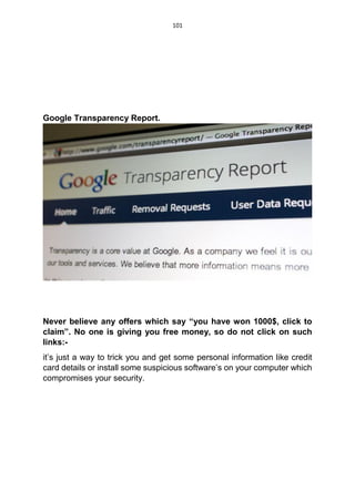 101
Google Transparency Report.
Never believe any offers which say “you have won 1000$, click to
claim”. No one is giving you free money, so do not click on such
links:-
it’s just a way to trick you and get some personal information like credit
card details or install some suspicious software’s on your computer which
compromises your security.
 