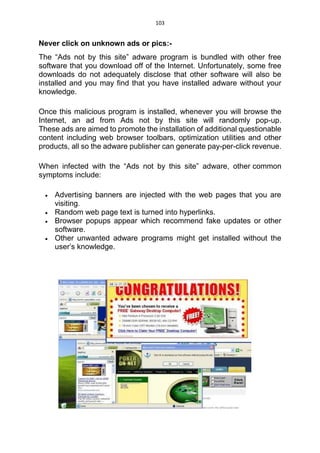 103
Never click on unknown ads or pics:-
The “Ads not by this site” adware program is bundled with other free
software that you download off of the Internet. Unfortunately, some free
downloads do not adequately disclose that other software will also be
installed and you may find that you have installed adware without your
knowledge.
Once this malicious program is installed, whenever you will browse the
Internet, an ad from Ads not by this site will randomly pop-up.
These ads are aimed to promote the installation of additional questionable
content including web browser toolbars, optimization utilities and other
products, all so the adware publisher can generate pay-per-click revenue.
When infected with the “Ads not by this site” adware, other common
symptoms include:
 Advertising banners are injected with the web pages that you are
visiting.
 Random web page text is turned into hyperlinks.
 Browser popups appear which recommend fake updates or other
software.
 Other unwanted adware programs might get installed without the
user’s knowledge.
 