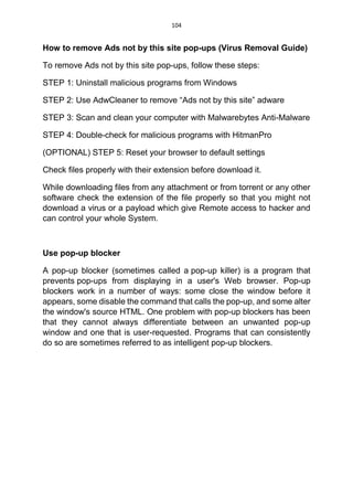 104
How to remove Ads not by this site pop-ups (Virus Removal Guide)
To remove Ads not by this site pop-ups, follow these steps:
STEP 1: Uninstall malicious programs from Windows
STEP 2: Use AdwCleaner to remove “Ads not by this site” adware
STEP 3: Scan and clean your computer with Malwarebytes Anti-Malware
STEP 4: Double-check for malicious programs with HitmanPro
(OPTIONAL) STEP 5: Reset your browser to default settings
Check files properly with their extension before download it.
While downloading files from any attachment or from torrent or any other
software check the extension of the file properly so that you might not
download a virus or a payload which give Remote access to hacker and
can control your whole System.
Use pop-up blocker
A pop-up blocker (sometimes called a pop-up killer) is a program that
prevents pop-ups from displaying in a user's Web browser. Pop-up
blockers work in a number of ways: some close the window before it
appears, some disable the command that calls the pop-up, and some alter
the window's source HTML. One problem with pop-up blockers has been
that they cannot always differentiate between an unwanted pop-up
window and one that is user-requested. Programs that can consistently
do so are sometimes referred to as intelligent pop-up blockers.
 
