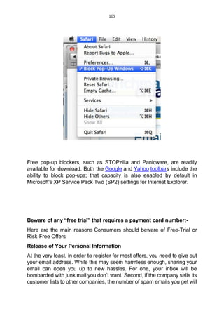105
Free pop-up blockers, such as STOPzilla and Panicware, are readily
available for download. Both the Google and Yahoo toolbars include the
ability to block pop-ups; that capacity is also enabled by default in
Microsoft's XP Service Pack Two (SP2) settings for Internet Explorer.
Beware of any “free trial” that requires a payment card number:-
Here are the main reasons Consumers should beware of Free-Trial or
Risk-Free Offers
Release of Your Personal Information
At the very least, in order to register for most offers, you need to give out
your email address. While this may seem harmless enough, sharing your
email can open you up to new hassles. For one, your inbox will be
bombarded with junk mail you don’t want. Second, if the company sells its
customer lists to other companies, the number of spam emails you get will
 