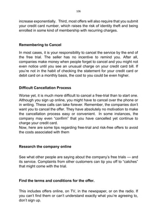 106
increase exponentially. Third, most offers will also require that you submit
your credit card number, which raises the risk of identity theft and being
enrolled in some kind of membership with recurring charges.
Remembering to Cancel
In most cases, it is your responsibility to cancel the service by the end of
the free trial. The seller has no incentive to remind you. After all,
companies make money when people forget to cancel and you might not
even notice until you see an unusual charge on your credit card bill. If
you’re not in the habit of checking the statement for your credit card or
debit card on a monthly basis, the cost to you could be even higher.
Difficult Cancellation Process
Worse yet, it is much more difficult to cancel a free-trial than to start one.
Although you sign up online, you might have to cancel over the phone or
in writing. These calls can take forever. Remember, the companies don’t
want you to cancel the offer. They have absolutely no motivation to make
the cancellation process easy or convenient. In some instances, the
company may even “confirm” that you have cancelled yet continue to
charge your credit card.
Now, here are some tips regarding free-trial and risk-free offers to avoid
the costs associated with them
Research the company online
See what other people are saying about the company’s free trials — and
its service. Complaints from other customers can tip you off to “catches”
that might come with the trial.
Find the terms and conditions for the offer.
This includes offers online, on TV, in the newspaper, or on the radio. If
you can’t find them or can’t understand exactly what you’re agreeing to,
don’t sign up.
 