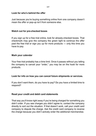 107
Look for who’s behind the offer
Just because you’re buying something online from one company doesn’t
mean the offer or pop-up isn’t from someone else.
Watch out for pre-checked boxes
If you sign up for a free trial online, look for already-checked boxes. That
checkmark may give the company the green light to continue the offer
past the free trial or sign you up for more products — only this time you
have to pay.
Mark your calendar
Your free trial probably has a time limit. Once it passes without you telling
the company to cancel your “order,” you may be on the hook for more
products.
Look for info on how you can cancel future shipments or services.
If you don’t want them, do you have to pay? Do you have a limited time to
respond?
Read your credit and debit card statements
That way you’ll know right away if you’re being charged for something you
didn’t order. If you see charges you didn’t agree to, contact the company
directly to sort out the situation. If that doesn’t work, call your credit card
company to dispute the charge. Ask the credit card company to reverse
the charge because you didn’t actively order the additional merchandise.
 