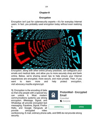 109
Chapter-9
Encryption
Encryption isn’t just for cybersecurity experts — it’s for everyday Internet
users. In fact, you probably used encryption today without even realizing
it.
Encryption, along with other online privacy practices, can safeguard your
emails and medical data, and allow you to more securely shop and bank
online. Below, we’re sharing seven tips to help ensure your Internet
experiences are encrypted, more secure, and more private. Then, if you
want to learn more and help protect encryption,
visit advocacy.mozilla.org/encrypt.
1). Encryption is the encoding of data
so that only people with a special key
can unlock it. Most modern
communications systems use strong
encryption. iMessage, Signal, and
WhatsApp all provide encrypted text
messaging. Facetime, Signal, Firefox
Hello, and Google Hangouts all
provide encrypted video
conferencing. E-mail, ordinary phone calls, and SMS do not provide strong
security.
 