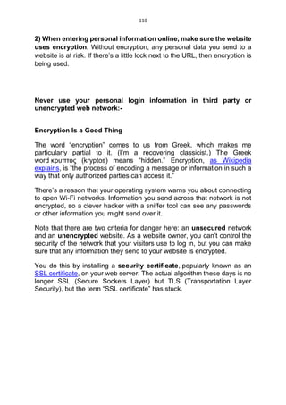 110
2) When entering personal information online, make sure the website
uses encryption. Without encryption, any personal data you send to a
website is at risk. If there’s a little lock next to the URL, then encryption is
being used.
Never use your personal login information in third party or
unencrypted web network:-
Encryption Is a Good Thing
The word “encryption” comes to us from Greek, which makes me
particularly partial to it. (I’m a recovering classicist.) The Greek
word κρυπτος (kryptos) means “hidden.” Encryption, as Wikipedia
explains, is “the process of encoding a message or information in such a
way that only authorized parties can access it.”
There’s a reason that your operating system warns you about connecting
to open Wi-Fi networks. Information you send across that network is not
encrypted, so a clever hacker with a sniffer tool can see any passwords
or other information you might send over it.
Note that there are two criteria for danger here: an unsecured network
and an unencrypted website. As a website owner, you can’t control the
security of the network that your visitors use to log in, but you can make
sure that any information they send to your website is encrypted.
You do this by installing a security certificate, popularly known as an
SSL certificate, on your web server. The actual algorithm these days is no
longer SSL (Secure Sockets Layer) but TLS (Transportation Layer
Security), but the term “SSL certificate” has stuck.
 