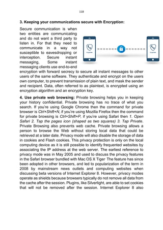 118
3. Keeping your communications secure with Encryption:
Secure communication is when
two entities are communicating
and do not want a third party to
listen in. For that they need to
communicate in a way not
susceptible to eavesdropping or
interception. Secure instant
messaging, Some instant
messaging clients use end-to-end
encryption with forward secrecy to secure all instant messages to other
users of the same software. They authenticate and encrypt on the users
own computer, to prevent transmission of plain text, and mask the sender
and recipient. Data, often referred to as plaintext, is encrypted using an
encryption algorithm and an encryption key.
4. Use private web browsing: Private browsing helps you in keeping
your history confidential. Private browsing has no trace of what you
search. If you’re using Google Chrome then the command for private
browser is Ctrl+Shift+N, if you’re using Mozilla Firefox then the command
for private browsing is Ctrl+Shift+P, if you’re using Safari then 1. Open
Safari 2. Tap the pages icon (shaped as two squares) 3. Tap Private.
Private Browsing also prevents web cache. Private browsing allows a
person to browse the Web without storing local data that could be
retrieved at a later date. Privacy mode will also disable the storage of data
in cookies and Flash cookies. This privacy protection is only on the local
computing device as it is still possible to identify frequented websites by
associating the IP address at the web server. The earliest reference to
privacy mode was in May 2005 and used to discuss the privacy features
in the Safari browser bundled with Mac OS X Tiger.
The feature has since
been adopted in other browsers, and led to popularization of the term in
2008 by mainstream news outlets and computing websites when
discussing beta versions of Internet Explorer 8. However, privacy modes
operate as shields because browsers typically do not remove all data from
the cache after the session. Plugins, like Silverlight, are able to set cookies
that will not be removed after the session. Internet Explorer 8 also
 
