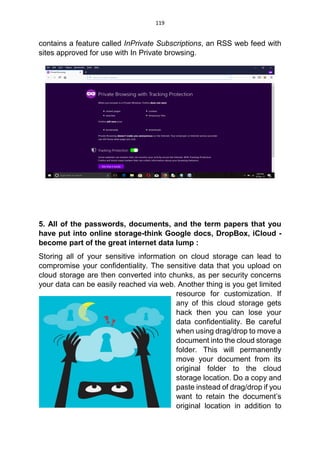119
contains a feature called InPrivate Subscriptions, an RSS web feed with
sites approved for use with In Private browsing.
5. All of the passwords, documents, and the term papers that you
have put into online storage-think Google docs, DropBox, iCloud -
become part of the great internet data lump :
Storing all of your sensitive information on cloud storage can lead to
compromise your confidentiality. The sensitive data that you upload on
cloud storage are then converted into chunks, as per security concerns
your data can be easily reached via web. Another thing is you get limited
resource for customization. If
any of this cloud storage gets
hack then you can lose your
data confidentiality. Be careful
when using drag/drop to move a
document into the cloud storage
folder. This will permanently
move your document from its
original folder to the cloud
storage location. Do a copy and
paste instead of drag/drop if you
want to retain the document’s
original location in addition to
 