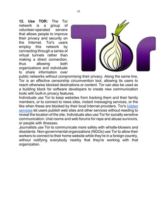 12
12. Use TOR: The Tor
network is a group of
volunteer-operated servers
that allows people to improve
their privacy and security on
the Internet. Tor's users
employ this network by
connecting through a series of
virtual tunnels rather than
making a direct connection,
thus allowing both
organizations and individuals
to share information over
public networks without compromising their privacy. Along the same line,
Tor is an effective censorship circumvention tool, allowing its users to
reach otherwise blocked destinations or content. Tor can also be used as
a building block for software developers to create new communication
tools with built-in privacy features.
Individuals use Tor to keep websites from tracking them and their family
members, or to connect to news sites, instant messaging services, or the
like when these are blocked by their local Internet providers. Tor's hidden
services let users publish web sites and other services without needing to
reveal the location of the site. Individuals also use Tor for socially sensitive
communication: chat rooms and web forums for rape and abuse survivors,
or people with illnesses.
Journalists use Tor to communicate more safely with whistle-blowers and
dissidents. Non-governmental organizations (NGOs) use Tor to allow their
workers to connect to their home website while they're in a foreign country,
without notifying everybody nearby that they're working with that
organization.
 