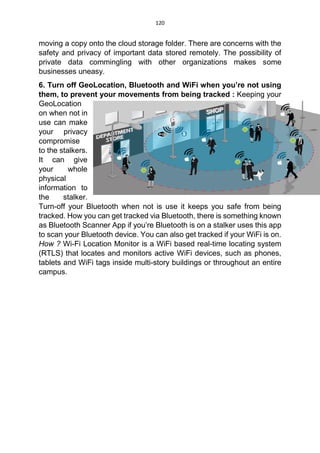 120
moving a copy onto the cloud storage folder. There are concerns with the
safety and privacy of important data stored remotely. The possibility of
private data commingling with other organizations makes some
businesses uneasy.
6. Turn off GeoLocation, Bluetooth and WiFi when you’re not using
them, to prevent your movements from being tracked : Keeping your
GeoLocation
on when not in
use can make
your privacy
compromise
to the stalkers.
It can give
your whole
physical
information to
the stalker.
Turn-off your Bluetooth when not is use it keeps you safe from being
tracked. How you can get tracked via Bluetooth, there is something known
as Bluetooth Scanner App if you’re Bluetooth is on a stalker uses this app
to scan your Bluetooth device. You can also get tracked if your WiFi is on.
How ? Wi-Fi Location Monitor is a WiFi based real-time locating system
(RTLS) that locates and monitors active WiFi devices, such as phones,
tablets and WiFi tags inside multi-story buildings or throughout an entire
campus.
 