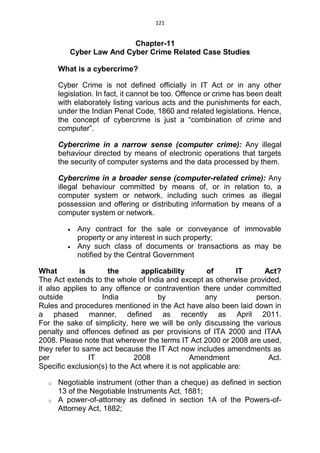 121
Chapter-11
Cyber Law And Cyber Crime Related Case Studies
What is a cybercrime?
Cyber Crime is not defined officially in IT Act or in any other
legislation. In fact, it cannot be too. Offence or crime has been dealt
with elaborately listing various acts and the punishments for each,
under the Indian Penal Code, 1860 and related legislations. Hence,
the concept of cybercrime is just a “combination of crime and
computer”.
Cybercrime in a narrow sense (computer crime): Any illegal
behaviour directed by means of electronic operations that targets
the security of computer systems and the data processed by them.
Cybercrime in a broader sense (computer-related crime): Any
illegal behaviour committed by means of, or in relation to, a
computer system or network, including such crimes as illegal
possession and offering or distributing information by means of a
computer system or network.
 Any contract for the sale or conveyance of immovable
property or any interest in such property;
 Any such class of documents or transactions as may be
notified by the Central Government
What is the applicability of IT Act?
The Act extends to the whole of India and except as otherwise provided,
it also applies to any offence or contravention there under committed
outside India by any person.
Rules and procedures mentioned in the Act have also been laid down in
a phased manner, defined as recently as April 2011.
For the sake of simplicity, here we will be only discussing the various
penalty and offences defined as per provisions of ITA 2000 and ITAA
2008. Please note that wherever the terms IT Act 2000 or 2008 are used,
they refer to same act because the IT Act now includes amendments as
per IT 2008 Amendment Act.
Specific exclusion(s) to the Act where it is not applicable are:
o Negotiable instrument (other than a cheque) as defined in section
13 of the Negotiable Instruments Act, 1881;
o A power-of-attorney as defined in section 1A of the Powers-of-
Attorney Act, 1882;
 