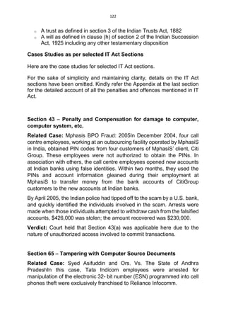 122
o A trust as defined in section 3 of the Indian Trusts Act, 1882
o A will as defined in clause (h) of section 2 of the Indian Succession
Act, 1925 including any other testamentary disposition
Cases Studies as per selected IT Act Sections
Here are the case studies for selected IT Act sections.
For the sake of simplicity and maintaining clarity, details on the IT Act
sections have been omitted. Kindly refer the Appendix at the last section
for the detailed account of all the penalties and offences mentioned in IT
Act.
Section 43 – Penalty and Compensation for damage to computer,
computer system, etc.
Related Case: Mphasis BPO Fraud: 2005In December 2004, four call
centre employees, working at an outsourcing facility operated by MphasiS
in India, obtained PIN codes from four customers of MphasiS’ client, Citi
Group. These employees were not authorized to obtain the PINs. In
association with others, the call centre employees opened new accounts
at Indian banks using false identities. Within two months, they used the
PINs and account information gleaned during their employment at
MphasiS to transfer money from the bank accounts of CitiGroup
customers to the new accounts at Indian banks.
By April 2005, the Indian police had tipped off to the scam by a U.S. bank,
and quickly identified the individuals involved in the scam. Arrests were
made when those individuals attempted to withdraw cash from the falsified
accounts, $426,000 was stolen; the amount recovered was $230,000.
Verdict: Court held that Section 43(a) was applicable here due to the
nature of unauthorized access involved to commit transactions.
Section 65 – Tampering with Computer Source Documents
Related Case: Syed Asifuddin and Ors. Vs. The State of Andhra
PradeshIn this case, Tata Indicom employees were arrested for
manipulation of the electronic 32- bit number (ESN) programmed into cell
phones theft were exclusively franchised to Reliance Infocomm.
 