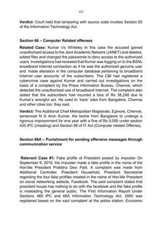 123
Verdict: Court held that tampering with source code invokes Section 65
of the Information Technology Act.
Section 66 – Computer Related offenses
Related Case: Kumar v/s Whiteley In this case the accused gained
unauthorized access to the Joint Academic Network (JANET) and deleted,
added files and changed the passwords to deny access to the authorized
users. Investigations had revealed that Kumar was logging on to the BSNL
broadband Internet connection as if he was the authorized genuine user
and ‘made alteration in the computer database pertaining to broadband
Internet user accounts’ of the subscribers. The CBI had registered a
cybercrime case against Kumar and carried out investigations on the
basis of a complaint by the Press Information Bureau, Chennai, which
detected the unauthorised use of broadband Internet. The complaint also
stated that the subscribers had incurred a loss of Rs 38,248 due to
Kumar’s wrongful act. He used to ‘hack’ sites from Bangalore, Chennai
and other cities too, they said.
Verdict: The Additional Chief Metropolitan Magistrate, Egmore, Chennai,
sentenced N G Arun Kumar, the techie from Bangalore to undergo a
rigorous imprisonment for one year with a fine of Rs 5,000 under section
420 IPC (cheating) and Section 66 of IT Act (Computer related Offense).
Section 66A – Punishment for sending offensive messages through
communication service
Relevant Case #1: Fake profile of President posted by imposter On
September 9, 2010, the imposter made a fake profile in the name of the
Hon’ble President Pratibha Devi Patil. A complaint was made from
Additional Controller, President Household, President Secretariat
regarding the four fake profiles created in the name of Hon’ble President
on social networking website, Facebook. The said complaint stated that
president house has nothing to do with the facebook and the fake profile
is misleading the general public. The First Information Report Under
Sections 469 IPC and 66A Information Technology Act, 2000 was
registered based on the said complaint at the police station, Economic
 