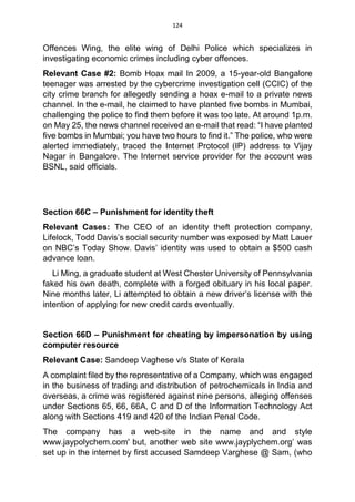 124
Offences Wing, the elite wing of Delhi Police which specializes in
investigating economic crimes including cyber offences.
Relevant Case #2: Bomb Hoax mail In 2009, a 15-year-old Bangalore
teenager was arrested by the cybercrime investigation cell (CCIC) of the
city crime branch for allegedly sending a hoax e-mail to a private news
channel. In the e-mail, he claimed to have planted five bombs in Mumbai,
challenging the police to find them before it was too late. At around 1p.m.
on May 25, the news channel received an e-mail that read: “I have planted
five bombs in Mumbai; you have two hours to find it.” The police, who were
alerted immediately, traced the Internet Protocol (IP) address to Vijay
Nagar in Bangalore. The Internet service provider for the account was
BSNL, said officials.
Section 66C – Punishment for identity theft
Relevant Cases: The CEO of an identity theft protection company,
Lifelock, Todd Davis’s social security number was exposed by Matt Lauer
on NBC’s Today Show. Davis’ identity was used to obtain a $500 cash
advance loan.
Li Ming, a graduate student at West Chester University of Pennsylvania
faked his own death, complete with a forged obituary in his local paper.
Nine months later, Li attempted to obtain a new driver’s license with the
intention of applying for new credit cards eventually.
Section 66D – Punishment for cheating by impersonation by using
computer resource
Relevant Case: Sandeep Vaghese v/s State of Kerala
A complaint filed by the representative of a Company, which was engaged
in the business of trading and distribution of petrochemicals in India and
overseas, a crime was registered against nine persons, alleging offenses
under Sections 65, 66, 66A, C and D of the Information Technology Act
along with Sections 419 and 420 of the Indian Penal Code.
The company has a web-site in the name and and style
www.jaypolychem.com' but, another web site www.jayplychem.org’ was
set up in the internet by first accused Samdeep Varghese @ Sam, (who
 