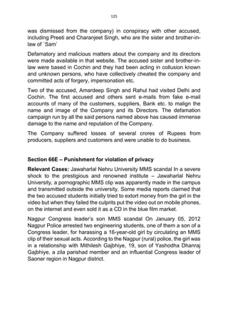 125
was dismissed from the company) in conspiracy with other accused,
including Preeti and Charanjeet Singh, who are the sister and brother-in-
law of `Sam’
Defamatory and malicious matters about the company and its directors
were made available in that website. The accused sister and brother-in-
law were based in Cochin and they had been acting in collusion known
and unknown persons, who have collectively cheated the company and
committed acts of forgery, impersonation etc.
Two of the accused, Amardeep Singh and Rahul had visited Delhi and
Cochin. The first accused and others sent e-mails from fake e-mail
accounts of many of the customers, suppliers, Bank etc. to malign the
name and image of the Company and its Directors. The defamation
campaign run by all the said persons named above has caused immense
damage to the name and reputation of the Company.
The Company suffered losses of several crores of Rupees from
producers, suppliers and customers and were unable to do business.
Section 66E – Punishment for violation of privacy
Relevant Cases: Jawaharlal Nehru University MMS scandal In a severe
shock to the prestigious and renowned institute – Jawaharlal Nehru
University, a pornographic MMS clip was apparently made in the campus
and transmitted outside the university. Some media reports claimed that
the two accused students initially tried to extort money from the girl in the
video but when they failed the culprits put the video out on mobile phones,
on the internet and even sold it as a CD in the blue film market.
Nagpur Congress leader’s son MMS scandal On January 05, 2012
Nagpur Police arrested two engineering students, one of them a son of a
Congress leader, for harassing a 16-year-old girl by circulating an MMS
clip of their sexual acts. According to the Nagpur (rural) police, the girl was
in a relationship with Mithilesh Gajbhiye, 19, son of Yashodha Dhanraj
Gajbhiye, a zila parishad member and an influential Congress leader of
Saoner region in Nagpur district.
 