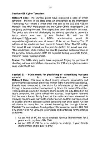 126
Section-66F Cyber Terrorism
Relevant Case: The Mumbai police have registered a case of ‘cyber
terrorism’—the first in the state since an amendment to the Information
Technology Act—where a threat email was sent to the BSE and NSE on
Monday. The MRA Marg police and the Cyber Crime Investigation Cell
are jointly probing the case. The suspect has been detained in this case.
The police said an email challenging the security agencies to prevent a
terror attack was sent by one Shahab Md with an ID
sh.itaiyeb125@yahoo.in to BSE’s administrative email ID
corp.relations@bseindia.com at around 10.44 am on Monday.The IP
address of the sender has been traced to Patna in Bihar. The ISP is Sify.
The email ID was created just four minutes before the email was sent.
“The sender had, while creating the new ID, given two mobile numbers in
the personal details column. Both the numbers belong to a photo frame-
maker in Patna,’’ said an officer.
Status: The MRA Marg police have registered forgery for purpose of
cheating, criminal intimidation cases under the IPC and a cyber-terrorism
case under the IT Act.
Section 67 – Punishment for publishing or transmitting obscene
material in electronic form
Relevant Case: This case is about posting obscene, defamatory and
annoying message about a divorcee woman in the Yahoo message group.
E-mails were forwarded to the victim for information by the accused
through a false e- mail account opened by him in the name of the victim.
These postings resulted in annoying phone calls to the lady. Based on the
lady’s complaint, the police nabbed the accused. Investigation revealed
that he was a known family friend of the victim and was interested in
marrying her. She was married to another person, but that marriage ended
in divorce and the accused started contacting her once again. On her
reluctance to marry him he started harassing her through internet.
Verdict: The accused was found guilty of offences under section 469, 509
IPC and 67 of IT Act 2000. He is convicted and sentenced for the offence
as follows:
 As per 469 of IPC he has to undergo rigorous imprisonment for 2
years and to pay fine of Rs.500/-
 As per 509 of IPC he is to undergo to undergo 1 year Simple
imprisonment and to pay Rs 500/-
 